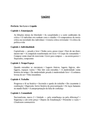 SUMÁRIO
Prefácio: Ser Leve e Líquido
Capítulo 1. Emancipação
As bênçãos mistas da liberdade • As casualidades e a sorte cambiantes da
crítica • O indivíduo em combate com o cidadão • O compromisso da teoria
crítica na sociedade dos indivíduos • A teoria crítica revisitada • A crítica da
política-vida
Capítulo 2. Individualidade
Capitalismo — pesado e leve • Tenho carro, posso viajar • Pare de me dizer;
mostre-me! • A compulsão transformada em vício • O corpo do consumidor •
Comprar como ritual de exorcismo • Livre para comprar — ou assim parece •
Separados, compramos
Capítulo 3. Tempo/Espaço
Quando estranhos se encontram • Lugares êmicos, lugares fágicos, não-
lugares, espaços vazios • Não fale com estranhos • A modernidade como
história do tempo • Da modernidade pesada à modernidade leve • A sedutora
leveza do ser • Vida instantânea
Capítulo 4. Trabalho
Progresso e fé na história • Ascensão e queda do trabalho • Do casamento à
coabitação • Digressão: breve história da procrastinação • Os laços humanos
no mundo fluido • A autoperpetuação da falta de confiança
Capítulo 5. Comunidade
Nacionalismo, marco 2 • Unidade — pela semelhança ou pela diferença? •
Segurança a um certo preço • Depois do Estadonação • Preencher o vazio •
Cloakroom communities
 