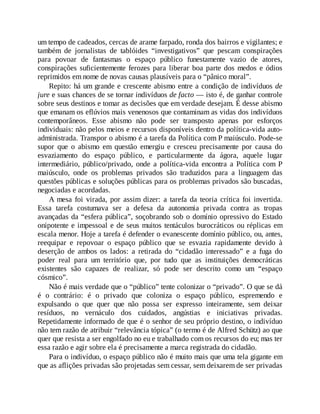 um tempo de cadeados, cercas de arame farpado, ronda dos bairros e vigilantes; e
também de jornalistas de tablóides “investigativos” que pescam conspirações
para povoar de fantasmas o espaço público funestamente vazio de atores,
conspirações suficientemente ferozes para liberar boa parte dos medos e ódios
reprimidos em nome de novas causas plausíveis para o “pânico moral”.
Repito: há um grande e crescente abismo entre a condição de indivíduos de
jure e suas chances de se tornar indivíduos de facto — isto é, de ganhar controle
sobre seus destinos e tomar as decisões que em verdade desejam. É desse abismo
que emanam os eflúvios mais venenosos que contaminam as vidas dos indivíduos
contemporâneos. Esse abismo não pode ser transposto apenas por esforços
individuais: não pelos meios e recursos disponíveis dentro da política-vida auto-
administrada. Transpor o abismo é a tarefa da Política com P maiúsculo. Pode-se
supor que o abismo em questão emergiu e cresceu precisamente por causa do
esvaziamento do espaço público, e particularmente da ágora, aquele lugar
intermediário, público/privado, onde a política-vida encontra a Política com P
maiúsculo, onde os problemas privados são traduzidos para a linguagem das
questões públicas e soluções públicas para os problemas privados são buscadas,
negociadas e acordadas.
A mesa foi virada, por assim dizer: a tarefa da teoria crítica foi invertida.
Essa tarefa costumava ser a defesa da autonomia privada contra as tropas
avançadas da “esfera pública”, soçobrando sob o domínio opressivo do Estado
onipotente e impessoal e de seus muitos tentáculos burocráticos ou réplicas em
escala menor. Hoje a tarefa é defender o evanescente domínio público, ou, antes,
reequipar e repovoar o espaço público que se esvazia rapidamente devido à
deserção de ambos os lados: a retirada do “cidadão interessado” e a fuga do
poder real para um território que, por tudo que as instituições democráticas
existentes são capazes de realizar, só pode ser descrito como um “espaço
cósmico”.
Não é mais verdade que o “público” tente colonizar o “privado”. O que se dá
é o contrário: é o privado que coloniza o espaço público, espremendo e
expulsando o que quer que não possa ser expresso inteiramente, sem deixar
resíduos, no vernáculo dos cuidados, angústias e iniciativas privadas.
Repetidamente informado de que é o senhor de seu próprio destino, o indivíduo
não tem razão de atribuir “relevância tópica” (o termo é de Alfred Schütz) ao que
quer que resista a ser engolfado no eu e trabalhado com os recursos do eu; mas ter
essa razão e agir sobre ela é precisamente a marca registrada do cidadão.
Para o indivíduo, o espaço público não é muito mais que uma tela gigante em
que as aflições privadas são projetadas sem cessar, sem deixarem de ser privadas
 