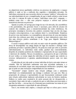 ou adquirirem novas qualidades coletivas no processo da ampliação: o espaço
público é onde se faz a confissão dos segredos e intimidades privadas. Os
indivíduos retornam de suas excursões diárias ao espaço “público” reforçados em
sua individualidade de jure e tranqüilizados de que o modo solitário como levam
sua vida é o mesmo de todos os outros “indivíduos como eles”, enquanto —
também como eles — dão seus próprios tropeços e sofrem suas (talvez
transitórias) derrotas no processo.
Quanto ao poder, ele navega para longe da rua e do mercado, das assembléias
e dos parlamentos, dos governos locais e nacionais, para além do alcance do
controle dos cidadãos, para a extraterritorialidade das redes eletrônicas. Os
princípios estratégicos favoritos dos poderes existentes hoje em dia são fuga,
evitação e descompromisso, e sua condição ideal é a invisibilidade. Tentativas
de prever seus movimentos e as conseqüências não-previstas de seus movimentos
(sem falar dos esforços para deter ou impedir os mais indesejáveis entre eles)
têm uma eficácia prática semelhante à da “Liga para Impedir Mudanças
Meteorológicas”.
E assim o espaço público está cada vez mais vazio de questões públicas. Ele
deixa de desempenhar sua antiga função de lugar de encontro e diálogo sobre
problemas privados e questões públicas. Na ponta da corda que sofre as pressões
individualizantes, os indivíduos estão sendo, gradual mas consistentemente,
despidos da armadura protetora da cidadania e expropriados de suas capacidades
e interesses de cidadãos. Nessas circunstâncias, a perspectiva de que o indivíduo
de jure venha a se tornar algum dia indivíduo de facto (aquele que controla os
recursos indispensáveis à genuína autodeterminação) parece cada vez mais
remota.
O indivíduo de jure não pode se tornar indivíduo de facto sem antes tornar-se
cidadão. Não há indivíduos autônomos sem uma sociedade autônoma, e a
autonomia da sociedade requer uma autoconstituição deliberada e perpétua, algo
que só pode ser uma realização compartilhada de seus membros.
“Sociedade” sempre manteve uma relação ambígua com a autonomia
individual: era simultaneamente sua inimiga e condição sine qua non. Mas as
proporções de ameaças e oportunidades no que forçosamente continuará sendo
uma relação ambivalente mudaram radicalmente no curso da história moderna.
Embora as razões para examiná-la de perto possam não ter desaparecido, a
sociedade é hoje antes de tudo a condição de que os indivíduos precisam muito, e
que lhes faz falta — em sua luta vã e frustrante para transformar seu status de jure
em genuína autonomia e capacidade de auto-afirmação.
Esta é, nos termos mais amplos, a situação que hoje se coloca para a teoria
 