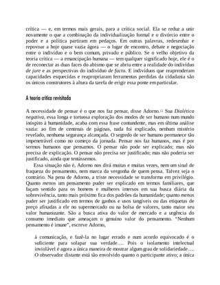 crítica — e, em termos mais gerais, para a crítica social. Ela se reduz a unir
novamente o que a combinação da individualização formal e o divórcio entre o
poder e a política partiram em pedaços. Em outras palavras, redesenhar e
repovoar a hoje quase vazia ágora — o lugar de encontro, debate e negociação
entre o indivíduo e o bem comum, privado e público. Se o velho objetivo da
teoria crítica — a emancipação humana — tem qualquer significado hoje, ele é o
de reconectar as duas faces do abismo que se abriu entre a realidade do indivíduo
de jure e as perspectivas do indivíduo de facto. E indivíduos que reaprenderam
capacidades esquecidas e reapropriaram ferramentas perdidas da cidadania são
os únicos construtores à altura da tarefa de erigir essa ponte em particular.
A teoria crítica revisitada
A necessidade de pensar é o que nos faz pensar, disse Adorno.12 Sua Dialética
negativa, essa longa e tortuosa exploração dos modos de ser humano num mundo
inóspito à humanidade, acaba com essa frase contundente, mas em última análise
vazia: ao fim de centenas de páginas, nada foi explicado, nenhum mistério
revelado, nenhuma segurança alcançada. O segredo de ser humano permanece tão
impenetrável como no começo da jornada. Pensar nos faz humanos, mas é por
sermos humanos que pensamos. O pensar não pode ser explicado; mas não
precisa de explicação. O pensar não precisa ser justificado; mas não poderia ser
justificado, ainda que tentássemos.
Essa situação não é, Adorno nos dirá muitas e muitas vezes, nem um sinal de
fraqueza do pensamento, nem marca da vergonha de quem pensa. Talvez seja o
contrário. Na pena de Adorno, a triste necessidade se transforma em privilégio.
Quanto menos um pensamento puder ser explicado em termos familiares, que
façam sentido para os homens e mulheres imersos em sua busca diária da
sobrevivência, tanto mais próximo fica dos padrões da humanidade; quanto menos
puder ser justificado em termos de ganhos e usos tangíveis ou das etiquetas de
preço afixadas a ele no supermercado ou na bolsa de valores, tanto maior seu
valor humanizante. São a busca ativa do valor de mercado e a urgência do
consumo imediato que ameaçam o genuíno valor do pensamento. “Nenhum
pensamento é imune”, escreve Adorno,
à comunicação, e fazê-la no lugar errado e num acordo equivocado é o
suficiente para solapar sua verdade…. Pois o isolamento intelectual
inviolável é agora a única maneira de mostrar algum grau de solidariedade….
O observador distante está tão envolvido quanto o participante ativo; a única
 