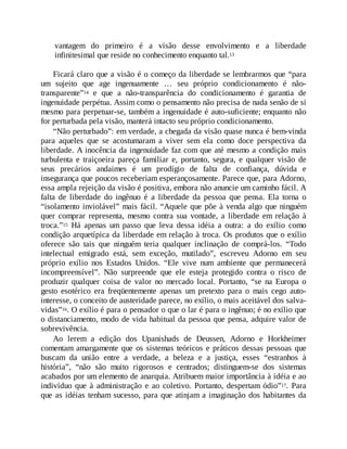 vantagem do primeiro é a visão desse envolvimento e a liberdade
infinitesimal que reside no conhecimento enquanto tal.13
Ficará claro que a visão é o começo da liberdade se lembrarmos que “para
um sujeito que age ingenuamente … seu próprio condicionamento é não-
transparente”14 e que a não-transparência do condicionamento é garantia de
ingenuidade perpétua. Assim como o pensamento não precisa de nada senão de si
mesmo para perpetuar-se, também a ingenuidade é auto-suficiente; enquanto não
for perturbada pela visão, manterá intacto seu próprio condicionamento.
“Não perturbado”: em verdade, a chegada da visão quase nunca é bem-vinda
para aqueles que se acostumaram a viver sem ela como doce perspectiva da
liberdade. A inocência da ingenuidade faz com que até mesmo a condição mais
turbulenta e traiçoeira pareça familiar e, portanto, segura, e qualquer visão de
seus precários andaimes é um prodígio de falta de confiança, dúvida e
insegurança que poucos receberiam esperançosamente. Parece que, para Adorno,
essa ampla rejeição da visão é positiva, embora não anuncie um caminho fácil. A
falta de liberdade do ingênuo é a liberdade da pessoa que pensa. Ela torna o
“isolamento inviolável” mais fácil. “Aquele que põe à venda algo que ninguém
quer comprar representa, mesmo contra sua vontade, a liberdade em relação à
troca.”15 Há apenas um passo que leva dessa idéia a outra: a do exílio como
condição arquetípica da liberdade em relação à troca. Os produtos que o exílio
oferece são tais que ninguém teria qualquer inclinação de comprá-los. “Todo
intelectual emigrado está, sem exceção, mutilado”, escreveu Adorno em seu
próprio exílio nos Estados Unidos. “Ele vive num ambiente que permanecerá
incompreensível”. Não surpreende que ele esteja protegido contra o risco de
produzir qualquer coisa de valor no mercado local. Portanto, “se na Europa o
gesto esotérico era freqüentemente apenas um pretexto para o mais cego auto-
interesse, o conceito de austeridade parece, no exílio, o mais aceitável dos salva-
vidas”16. O exílio é para o pensador o que o lar é para o ingênuo; é no exílio que
o distanciamento, modo de vida habitual da pessoa que pensa, adquire valor de
sobrevivência.
Ao lerem a edição dos Upanishads de Deussen, Adorno e Horkheimer
comentam amargamente que os sistemas teóricos e práticos dessas pessoas que
buscam da união entre a verdade, a beleza e a justiça, esses “estranhos à
história”, “não são muito rigorosos e centrados; distinguem-se dos sistemas
acabados por um elemento de anarquia. Atribuem maior importância à idéia e ao
indivíduo que à administração e ao coletivo. Portanto, despertam ódio”17. Para
que as idéias tenham sucesso, para que atinjam a imaginação dos habitantes da
 