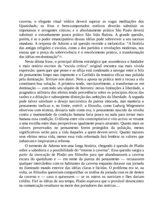 caverna, o elegante ritual védico deverá superar as vagas meditações dos
Upanishads; os frios e bem-comportados estóicos deverão substituir os
impetuosos e arrogantes cínicos; e o absolutamente prático São Paulo deverá
substituir o estranhamente pouco prático São João Batista. A grande questão,
porém, é se o poder emancipatório dessas idéias pode sobreviver a seu sucesso
mundano. A resposta de Adorno a tal questão recende a melancolia: “A história
das antigas religiões e escolas, como a dos partidos e revoluções modernas, nos
ensina que o preço da sobrevivência é o envolvimento prático, a transformação
das idéias em dominação”18.
Nesta última frase, o principal dilema estratégico que assombrava o fundador
e mais notório escritor da “escola crítica” original encontra sua mais vívida
expressão: quem quer que pense e se aflija está condenado a navegar entre o Sila
do pensamento limpo mas impotente e o Caribdis da tentativa eficaz mas poluída
pela dominação. Tertium non datur. Nem a aposta na prática nem a recusa a ela
constituem boa solução. A primeira tende, inevitavelmente, a transformar-se em
dominação — com todo seu séquito de horrores: novas limitações à liberdade, a
pragmática utilitária dos efeitos tendo precedência sobre os princípios éticos das
razões e a diluição e subseqüente distorção das ambições da liberdade. A segunda
pode talvez satisfazer o desejo narcisístico da pureza intocada, mas manteria o
pensamento ineficaz e, no limite, estéril: a filosofia, como Ludwig Witgenstein
observou com tristeza, deixaria tudo como era; o pensamento nascido da revolta
contra a inumanidade da condição humana faria pouco ou nada para tornar mais
humana essa condição. O dilema entre vita contemplativa e vita activa se resume
a uma escolha entre duas perspectivas igualmente pouco atraentes. Quanto mais os
valores preservados no pensamento forem protegidos da poluição, menos
significativos serão para a vida daqueles a quem devem servir. Quanto maiores
seus efeitos nessa vida, menos essa vida reformada fará lembrar os valores que
induziram e inspiraram a reforma.
O tormento de Adorno tem uma longa história, chegando à questão de Platão
sobre a sabedoria e a possibilidade do “retorno à caverna”. Essa questão surgiu a
partir da invocação de Platão aos filósofos para que abandonassem a caverna
escura do quotidiano e — em nome da pureza do pensamento — recusassem
qualquer intercâmbio com os habitantes da caverna enquanto durasse sua jornada
no iluminado mundo exterior das idéias claras e lúcidas. O problema era se, na
volta, os filósofos quereriam compartilhar os troféus da jornada com os de dentro
da caverna e — caso o quisessem — se os outros os ouviriam e lhes dariam
crédito. Fiel às idéias de seu tempo, Platão esperava que o provável desencontro
na comunicação resultasse na morte dos portadores das notícias…
 