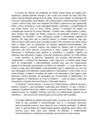 A versão de Adorno do problema de Platão tomou forma no mundo pós-
iluminista, quando queimar hereges e dar cicuta aos arautos de uma vida mais
nobre estavam definitivamente fora de moda. Nesse novo mundo, os habitantes da
caverna, reencarnados como Bürger, não exibiam mais o entusiasmo pela verdade
e pelos valores mais altos dos originais de Platão; esperava-se que opusessem
firme e feroz resistência a uma mensagem fadada a perturbar a tranqüilidade de
sua rotina diária. Fiel às novas idéias, porém, o resultado da ruptura na
comunicação aparecia de forma diferente. A união entre conhecimento e poder,
mera fantasia nos tempos de Platão, tornou-se um postulado rotineiro e quase
axiomático da filosofia e uma afirmação comum e diariamente repetida da
política. De algo pelo quê se poderia morrer, a verdade tornou-se algo que
oferecia boas razões pelas quais se poderia matar. (Foi um pouco das duas coisas
todo o tempo, mas as proporções na mistura mudaram drasticamente). Era
portanto natural e razoável esperar, nos tempos de Adorno, que os rejeitados
apóstolos das boas notícias recorressem à força sempre que pudessem; e
buscassem a dominação para quebrar a resistência e compelir, impelir ou
subornar seus opositores a seguir a rota que relutavam a encetar. Ao velho dilema
— como encontrar as palavras adequadas aos ouvidos não-iniciados sem
comprometer a essência da mensagem; como expressar a verdade numa forma
fácil de compreender e suficientemente atraente para que sua compreensão
pudesse ser desejada sem deturpar ou diluir seu conteúdo —, a esse dilema veio
somar-se uma nova dificuldade, particularmente dura e angustiante no caso de
uma mensagem com ambições emancipadoras e libertadoras: como evitar, ou ao
menos limitar, o impacto corruptor do poder e da dominação, vistos agora como
principal veículo portador da mensagem aos recalcitrantes e indiferentes? As
duas angústias se entrelaçam, às vezes se fundem — como na áspera, ainda que
inconclusiva, disputa entre Leo Strauss e Alexandre Kojève.
“A filosofia”, insiste Strauss, é a busca da “ordem eterna e imutável na qual a
história acontece e que permanece inalterada pela história”. O que é eterno e
imutável é também universal; embora a aceitação universal dessa ordem eterna e
imutável possa ser atingida somente com base no conhecimento genuíno ou na
sabedoria — não através da reconciliação ou do acordo entre opiniões.
O acordo fundado na opinião não pode nunca se tornar um acordo universal.
Toda fé que pretende a universalidade, isto é, a aceitação universal,
necessariamente provoca uma contra-fé com a mesma pretensão. A difusão
entre os não-iniciados do conhecimento genuíno adquirido pelos sábios não
serviria para nada, pois pela difusão ou diluição o conhecimento
inevitavelmente se transforma em opinião, preconceito ou mera crença.
 