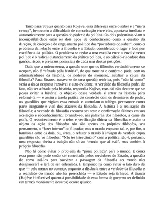 Tanto para Strauss quanto para Kojève, essa diferença entre o saber e a “mera
crença”, bem como a dificuldade de comunicação entre elas, apontava imediata e
automaticamente para a questão do poder e da política. Os dois polemistas viam a
incompatibilidade entre os dois tipos de conhecimento como a questão da
direção, da coerção e do engajamento político dos “portadores do saber”, como o
problema da relação entre a filosofia e o Estado, considerado o lugar e foco por
excelência da política. O problema se reduz a uma escolha entre o envolvimento
político e o radical distanciamento da prática política, e ao cálculo cuidadoso dos
ganhos, riscos e prejuízos potenciais de cada uma dessas posições.
Dado que a ordem eterna, a questão com que os filósofos verdadeiramente se
ocupam, não é “afetada pela história”, de que maneira o comércio pode, com os
administradores da história, os poderes do momento, auxiliar a causa da
filosofia? Para Strauss, tratava-se de uma questão retórica, pois “não há como”
seria a única resposta razoável e auto-evidente. A verdade da filosofia pode, de
fato, não ser afetada pela história, respondia Kojève, mas daí não decorre que se
possa evitar a história: o objetivo dessa verdade é entrar na história para
reformá-la — e assim a tarefa prática do comércio com os detentores do poder,
os guardiões que vigiam essa entrada e controlam o tráfego, permanece como
parte integrante e vital dos afazeres da filosofia. A história é a realização da
filosofia; a verdade da filosofia encontra seu teste e confirmação últimos em sua
aceitação e reconhecimento, tornando-se, nas palavras dos filósofos, a carne da
polis. O reconhecimento é o telos e verificação última da filosofia; e assim o
objeto da ação dos filósofos não são apenas os próprios filósofos, seu
pensamento, o “fazer interno” do filosofar, mas o mundo enquanto tal, e, por fim, a
harmonia entre os dois, ou, antes, o refazer o mundo à imagem da verdade cujos
guardiões são os filósofos. “Não ter intercâmbio” com a política não é, portanto,
uma resposta; cheira a traição não só ao “mundo que aí está”, mas também à
própria filosofia.
Não há como evitar o problema da “ponte política” para o mundo. E como
essa ponte não pode senão ser controlada pelos servidores do Estado, a questão
de como usá-los para suavizar a passagem da filosofia ao mundo não
desaparecerá e terá de ser enfrentada. E tampouco há como evitar o fato duro de
que — pelo menos no começo, enquanto a distância entre a verdade da filosofia e
a realidade do mundo não for preenchida — o Estado seja tirânico. A tirania
(Kojève é inflexível quanto à possibilidade de essa forma de governo ser definida
em termos moralmente neutros) ocorre quando
 