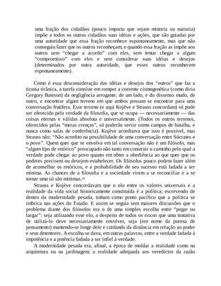 uma fração dos cidadãos (pouco importa que sejam minoria ou maioria)
impõe a todos os outros cidadãos suas idéias e ações, que são guiadas por
uma autoridade que essa fração reconhece espontaneamente, mas que não
conseguiu fazer que os outros reconheçam; e quando essa fração as impõe aos
outros sem “chegar a acordo” com eles, sem tentar chegar a algum
“compromisso” com eles e sem considerar suas idéias e desejos
(determinados por outra autoridade, que esses outros reconhecem
espontaneamente).
Como é essa desconsideração das idéias e desejos dos “outros” que faz a
tirania tirânica, a tarefa consiste em romper a corrente cismogenética (como diria
Gregory Bateson) da negligência arrogante, de um lado, e do dissenso mudo, de
outro, e encontrar algum terreno em que ambos possam se encontrar para uma
conversação frutífera. Esse terreno (e aqui Kojève e Strauss concordam) só pode
ser oferecido pela verdade da filosofia, que se ocupa — necessariamente — das
coisas eternas e válidas absoluta e universalmente. (Todos os outros terrenos,
oferecidos pelas “meras crenças”, só poderão servir como campos de batalha, e
nunca como salas de conferência). Kojève acreditava que isso é possível, mas
Strauss não: “Não acredito na possibilidade de uma conversação entre Sócrates e
o povo”. Quem quer que se envolva em tal conversação não é um filósofo, mas
“algum tipo de retórico” preocupado não tanto em construir o caminho pelo qual a
verdade pode chegar ao povo quanto em obter a obediência ao que quer que os
poderes precisem ou desejem estabelecer. Os filósofos pouco podem fazer além
de aconselhar os retóricos, e a probabilidade de seu sucesso está fadada a ser
mínima. As chances de a filosofia e a sociedade virem a se reconciliar e a se
tornar uma só são mínimas.19
Strauss e Kojève concordavam que o elo entre os valores universais e a
realidade da vida social historicamente constituída é a política; escrevendo de
dentro da modernidade pesada, tinham como ponto pacífico que a política se
imbrica nas ações do Estado. E assim se seguia sem maiores discussões que o
problema diante dos filósofos era o de uma simples escolha entre “pegar ou
largar”: seja utilizando esse elo, a despeito de todos os riscos que uma tentativa
de utilizá-lo deve necessariamente envolver, seja (em nome da pureza de
pensamento) mantendo-se longe dele e cuidando da distância em relação ao poder
e seus detentores. A escolha se dava, em outras palavras, entre a verdade fadada à
impotência e a potência fadada a ser infiel à verdade.
A modernidade pesada era, afinal, a época de moldar a realidade como na
arquitetura ou na jardinagem; a realidade adequada aos veredictos da razão
 