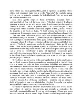 teoria crítica. Essa nova agenda pública, ainda à espera de sua política pública
crítica, está emergindo junto com a versão “liquefeita” da condição humana
moderna — e em particular na esteira da “individualização” das tarefas da vida
que derivam dessa condição.
Essa nova agenda surge do hiato previamente discutido entre a
individualidade de jure e de facto, ou entre a “liberdade negativa” legalmente
imposta e a ausente — ou, pelo menos, longe de universalmente disponível —
“liberdade positiva”, isto é, a genuine potência da auto-afirmação. A nova
condição não é muito diferente daquela que, segundo a Bíblia, levou à rebelião
dos israelitas e ao êxodo do Egito. “O faraó ordenou aos inspetores e seus
capatazes que deixassem de suprir o povo com a palha utilizada para fazer tijolos
… ‘Que eles vão e colham sua própria palha, mas cuidem para que atinjam a
mesma quota de tijolos de antes.’” Quando os capatazes argumentaram que não se
pode fazer tijolos eficientemente a menos que a palha seja devidamente fornecida
e acusaram o faraó de ordenar o impossível, ele inverteu a responsabilidade pelo
fracasso: “V
ocês são preguiçosos, vocês são preguiçosos.” Hoje não há faraós
dando ordens aos capatazes para que açoitem os displicentes. (Até o açoite se
tornou um trabalho “faça-você-mesmo” e foi substituído pela auto-flagelação).
Mas a tarefa de providenciar a palha foi igualmente abandonada pelas
autoridades do momento, que dizem aos produtores de tijolos que só sua preguiça
os impede de fazer o trabalho adequadamente — e acima de tudo que o façam
para sua própria satisfação.
O trabalho de que os homens estão encarregados hoje é muito semelhante ao
que era desde o começo dos tempos modernos: a autoconstituir a vida individual
e tecer e manter as redes de laços com outros indivíduos em processo de
autoconstituição. Esse trabalho nunca foi questionado pela teoria crítica. O que
estes teóricos criticavam era a sinceridade e rapidez com que os indivíduos eram
libertados para realizar o trabalho que lhes tinha sido atribuído. A teoria crítica
acusava de duplicidade ou ineficiência aqueles que deveriam ter providenciado
as condições adequadas para a auto-afirmação: havia limitações demais à
liberdade de escolha e havia a tendência totalitária intrínseca ao modo como a
sociedade moderna fora estruturada e conduzida — tendência essa que ameaçava
abolir a liberdade de uma vez, substituindo a liberdade de escolha pela tediosa
homogeneidade, imposta ou sub-repticiamente introduzida.
O destino do agente livre está cheio de antinomias difíceis de avaliar e ainda
mais difíceis de resolver. Consideremos, por exemplo, a contradição das
identidades autoconstituídas que devem ser suficientemente sólidas para serem
reconhecidas como tais e ao mesmo tempo flexíveis o suficiente para não impedir
 