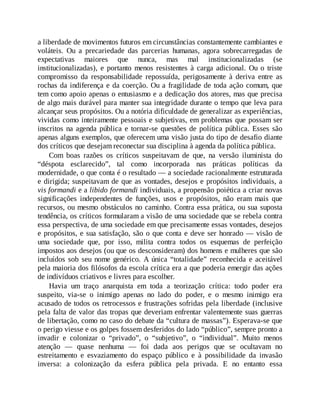 a liberdade de movimentos futuros em circunstâncias constantemente cambiantes e
voláteis. Ou a precariedade das parcerias humanas, agora sobrecarregadas de
expectativas maiores que nunca, mas mal institucionalizadas (se
institucionalizadas), e portanto menos resistentes à carga adicional. Ou o triste
compromisso da responsabilidade repossuída, perigosamente à deriva entre as
rochas da indiferença e da coerção. Ou a fragilidade de toda ação comum, que
tem como apoio apenas o entusiasmo e a dedicação dos atores, mas que precisa
de algo mais durável para manter sua integridade durante o tempo que leva para
alcançar seus propósitos. Ou a notória dificuldade de generalizar as experiências,
vividas como inteiramente pessoais e subjetivas, em problemas que possam ser
inscritos na agenda pública e tornar-se questões de política pública. Esses são
apenas alguns exemplos, que oferecem uma visão justa do tipo de desafio diante
dos críticos que desejam reconectar sua disciplina à agenda da política pública.
Com boas razões os críticos suspeitavam de que, na versão iluminista do
“déspota esclarecido”, tal como incorporada nas práticas políticas da
modernidade, o que conta é o resultado — a sociedade racionalmente estruturada
e dirigida; suspeitavam de que as vontades, desejos e propósitos individuais, a
vis formandi e a libido formandi individuais, a propensão poiética a criar novas
significações independentes de funções, usos e propósitos, não eram mais que
recursos, ou mesmo obstáculos no caminho. Contra essa prática, ou sua suposta
tendência, os críticos formularam a visão de uma sociedade que se rebela contra
essa perspectiva, de uma sociedade em que precisamente essas vontades, desejos
e propósitos, e sua satisfação, são o que conta e deve ser honrado — visão de
uma sociedade que, por isso, milita contra todos os esquemas de perfeição
impostos aos desejos (ou que os desconsideram) dos homens e mulheres que são
incluídos sob seu nome genérico. A única “totalidade” reconhecida e aceitável
pela maioria dos filósofos da escola crítica era a que poderia emergir das ações
de indivíduos criativos e livres para escolher.
Havia um traço anarquista em toda a teorização crítica: todo poder era
suspeito, via-se o inimigo apenas no lado do poder, e o mesmo inimigo era
acusado de todos os retrocessos e frustrações sofridas pela liberdade (inclusive
pela falta de valor das tropas que deveriam enfrentar valentemente suas guerras
de libertação, como no caso do debate da “cultura de massas”). Esperava-se que
o perigo viesse e os golpes fossem desferidos do lado “público”, sempre pronto a
invadir e colonizar o “privado”, o “subjetivo”, o “individual”. Muito menos
atenção — quase nenhuma — foi dada aos perigos que se ocultavam no
estreitamento e esvaziamento do espaço público e à possibilidade da invasão
inversa: a colonização da esfera pública pela privada. E no entanto essa
 