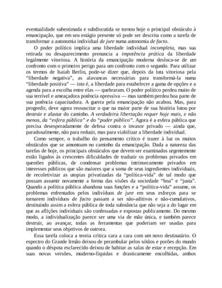 eventualidade subestimada e subdiscutida se tornou hoje o principal obstáculo à
emancipação, que em seu estágio presente só pode ser descrita como a tarefa de
transformar a autonomia individual de jure numa autonomia de facto.
O poder político implica uma liberdade individual incompleta, mas sua
retirada ou desaparecimento prenuncia a impotência prática da liberdade
legalmente vitoriosa. A história da emancipação moderna desloca-se de um
confronto com o primeiro perigo para um confronto com o segundo. Para utilizar
os termos de Isaiah Berlin, pode-se dizer que, depois da luta vitoriosa pela
“liberdade negativa”, as alavancas necessárias para transformá-la numa
“liberdade positiva” — isto é, a liberdade para estabelecer a gama de opções e a
agenda para a escolha entre elas — quebraram. O poder político perdeu muito de
sua terrível e ameaçadora potência opressiva — mas também perdeu boa parte de
sua potência capacitadora. A guerra pela emancipação não acabou. Mas, para
progredir, deve agora ressuscitar o que na maior parte de sua história lutou por
destruir e afastar do caminho. A verdadeira libertação requer hoje mais, e não
menos, da “esfera pública” e do “poder público”. Agora é a esfera pública que
precisa desesperadamente de defesa contra o invasor privado — ainda que,
paradoxalmente, não para reduzir, mas para viabilizar a liberdade individual.
Como sempre, o trabalho do pensamento crítico é trazer à luz os muitos
obstáculos que se amontoam no caminho da emancipação. Dada a natureza das
tarefas de hoje, os principais obstáculos que devem ser examinados urgentemente
estão ligados às crescentes dificuldades de traduzir os problemas privados em
questões públicas, de condensar problemas intrinsecamente privados em
interesses públicos que são maiores que a soma de seus ingredientes individuais,
de recoletivizar as utopias privatizadas da “política-vida” de tal modo que
possam assumir novamente a forma das visões da sociedade “boa” e “justa”.
Quando a política pública abandona suas funções e a “política-vida” assume, os
problemas enfrentados pelos indivíduos de jure em seus esforços para se
tornarem indivíduos de facto passam a ser não-aditivos e não-cumulativos,
destituindo assim a esfera pública de toda substância que não seja a do lugar em
que as aflições individuais são confessadas e expostas publicamente. Do mesmo
modo, a individualização parece ser uma via de mão única, e também parece
destruir, ao avançar, todas as ferramentas que poderiam ser usadas para
implementar seus objetivos de outrora.
Essa tarefa coloca a teoria crítica cara a cara com um novo destinatário. O
espectro do Grande Irmão deixou de perambular pelos sótãos e porões do mundo
quando o déspota esclarecido deixou de habitar as salas de estar e recepção. Em
suas novas versões, moderno-líquidas e drasticamente encolhidas, ambos
 
