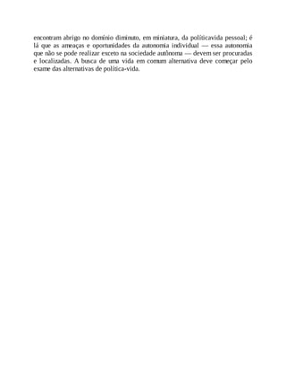 encontram abrigo no domínio diminuto, em miniatura, da políticavida pessoal; é
lá que as ameaças e oportunidades da autonomia individual — essa autonomia
que não se pode realizar exceto na sociedade autônoma — devem ser procuradas
e localizadas. A busca de uma vida em comum alternativa deve começar pelo
exame das alternativas de política-vida.
 
