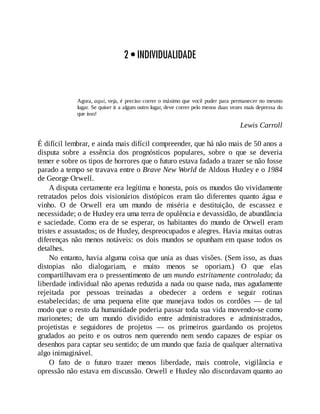 2 • INDIVIDUALIDADE
Agora, aqui, veja, é preciso correr o máximo que você puder para permanecer no mesmo
lugar. Se quiser ir a algum outro lugar, deve correr pelo menos duas vezes mais depressa do
que isso!
Lewis Carroll
É difícil lembrar, e ainda mais difícil compreender, que há não mais de 50 anos a
disputa sobre a essência dos prognósticos populares, sobre o que se deveria
temer e sobre os tipos de horrores que o futuro estava fadado a trazer se não fosse
parado a tempo se travava entre o Brave New World de Aldous Huxley e o 1984
de George Orwell.
A disputa certamente era legítima e honesta, pois os mundos tão vividamente
retratados pelos dois visionários distópicos eram tão diferentes quanto água e
vinho. O de Orwell era um mundo de miséria e destituição, de escassez e
necessidade; o de Huxley era uma terra de opulência e devassidão, de abundância
e saciedade. Como era de se esperar, os habitantes do mundo de Orwell eram
tristes e assustados; os de Huxley, despreocupados e alegres. Havia muitas outras
diferenças não menos notáveis: os dois mundos se opunham em quase todos os
detalhes.
No entanto, havia alguma coisa que unia as duas visões. (Sem isso, as duas
distopias não dialogariam, e muito menos se oporiam.) O que elas
compartilhavam era o pressentimento de um mundo estritamente controlado; da
liberdade individual não apenas reduzida a nada ou quase nada, mas agudamente
rejeitada por pessoas treinadas a obedecer a ordens e seguir rotinas
estabelecidas; de uma pequena elite que manejava todos os cordões — de tal
modo que o resto da humanidade poderia passar toda sua vida movendo-se como
marionetes; de um mundo dividido entre administradores e administrados,
projetistas e seguidores de projetos — os primeiros guardando os projetos
grudados ao peito e os outros nem querendo nem sendo capazes de espiar os
desenhos para captar seu sentido; de um mundo que fazia de qualquer alternativa
algo inimaginável.
O fato de o futuro trazer menos liberdade, mais controle, vigilância e
opressão não estava em discussão. Orwell e Huxley não discordavam quanto ao
 