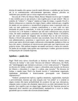 destino do mundo; eles apenas viam de modo diferente o caminho que nos levaria
até lá se continuássemos suficientemente ignorantes, obtusos, plácidos ou
indolentes para permitir que as coisas seguissem sua rota natural.
Em carta de 1769 a Sir Horace Mann, Horace Walpole escrevia que “o mundo
é uma comédia para os que pensam, e uma tragédia para os que sentem”. Mas os
sentidos de “cômico” e “trágico” mudam ao longo do tempo, e quando Orwell e
Huxley esboçaram os contornos do trágico futuro, ambos sentiram que a tragédia
do mundo era seu ostensivo e incontrolável progresso rumo à separação entre os
cada vez mais poderosos e remotos controladores e o resto, cada vez mais
destituído de poder e controlado. A visão de pesadelo que assombrava os dois
escritores era a de homens e mulheres que não mais controlavam suas próprias
vidas. De modo semelhante a pensadores de outros tempos, Platão e Aristóteles,
que não eram capazes de imaginar uma sociedade boa ou má sem escravos,
Huxley e Orwell não podiam conceber uma sociedade, fosse ela feliz ou infeliz,
sem administradores, projetistas e supervisores que em conjunto escreviam o
roteiro que outros deveriam seguir, ordenavam o desempenho, punham as falas na
boca dos atores e demitiam ou encarceravam quem quer que improvisasse seus
próprios textos. Não podiam imaginar um mundo sem torres e mesas de controle.
Os medos de seu tempo, tanto quanto suas esperanças e sonhos, giravam em torno
de Repartições de Comando Supremo.
Capitalismo — pesado e leve
Nigel Thrift teria talvez classificado as histórias de Orwell e Huxley como
“discurso de Joshua” e não como “discurso do Gênesis”.1(Discursos, diz Thrift,
são “metalinguagens que ensinam as pessoas a viver como pessoas”.) “Enquanto
no discurso de Joshua a ordem é a regra e a desordem, uma exceção, no discurso
do Gênesis a desordem é a regra e a ordem, uma exceção.” No discurso de
Joshua, o mundo (aqui Thrift cita Keneth Jowitt) é “centralmente organizado,
rigidamente delimitado e histericamente preocupado com fronteiras
impenetráveis”.
“Ordem”, permitam-me explicar, significa monotonia, regularidade, repetição
e previsibilidade; dizemos que uma situação está “em ordem” se e somente se
alguns eventos têm maior probabilidade de acontecer do que suas alternativas,
enquanto outros eventos são altamente improváveis ou estão inteiramente fora de
questão. Isso significa que em algum lugar alguém (um Ser Supremo pessoal ou
impessoal) deve interferir nas probabilidades, manipulá-las e viciar os dados,
garantindo que os eventos não ocorram aleatoriamente.
 