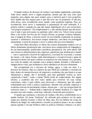 O mundo ordeiro do discurso de Joshua é um mundo rigidamente controlado.
Tudo nesse mundo serve a algum propósito, mesmo que não seja claro (por
enquanto, para alguns, mas para sempre, para a maioria) qual é esse propósito.
Esse mundo não tem espaço para o que não tiver uso ou propósito. O não-uso,
além disso, seria reconhecido nesse mundo como propósito legítimo. Para ser
reconhecido, deve servir à manutenção e perpetuação do todo ordenado. É a
própria ordem, e somente ela, que não requer legitimação; ela é, por assim dizer,
“seu próprio propósito”. Ela simplesmente é, e não adianta desejar que não fosse:
isso é tudo o que precisamos ou podemos saber sobre ela. Talvez exista porque
Deus a fez existir em Seu ato de Criação Divina; ou porque criaturas humanas,
mas à imagem de Deus, a fizeram existir em seu trabalho continuado de projetar,
construir e administrar. Em nossos tempos modernos, com Deus em prolongado
afastamento, a tarefa de projetar e servir à ordem cabe aos seres humanos.
Como Karl Marx descobriu, as idéias das classes dominantes tendem a ser as
idéias dominantes (proposição que, com nossa nova compreensão da linguagem e
de seu funcionamento, poderíamos considerar pleonástica). Por pelo menos 200
anos foram os administradores das empresas capitalistas que dominaram o mundo
— isto é, separaram o factível do implausível, o racional do irracional, o sensato
do insano, e de outras formas ainda determinaram e circunscreveram a gama de
alternativas dentro das quais confinar as trajetórias da vida humana. Era, portanto,
sua visão do mundo, em conjunto com o próprio mundo, formado e reformado à
imagem dessa visão, que alimentava e dava substância ao discurso dominante.
Até recentemente era o discurso de Joshua; agora, e cada vez mais, é o
discurso do Gênesis. Mas ao contrário do que Thrift dá a entender, o encontro de
hoje, dentro do mesmo discurso, de empresas e academia, dos que fazem e os que
interpretam o mundo, não é novidade; nem uma qualidade restrita ao novo
capitalismo (“mole”, como o chama Thrift) ávido de conhecimento. Por alguns
séculos, a academia não teve outro mundo para envolver em suas tramas
conceituais, sobre o qual refletir, para descrever e interpretar, que não aquele
sedimentado pela visão e prática capitalistas. Durante esse período, empresas e
academia estavam em permanente contato, mesmo que — por sua incapacidade de
conversar entre si — tenham dado a impressão de manter distância. E o lugar de
encontro tem sido sempre, como hoje, indicado e fornecido pela primeira.
O mundo que sustentava o discurso de Joshua e lhe dava credibilidade era o
mundo fordista. (O termo “fordismo” foi utilizado pela primeira vez há muito
tempo por Antonio Gramsci e Henri de Man, mas, fiel aos hábitos da coruja de
Minerva de Hegel, foi redescoberto e trazido ao primeiro plano e ao uso comum
apenas quando o sol que brilhava sobre as práticas fordistas começou a se pôr.)
 