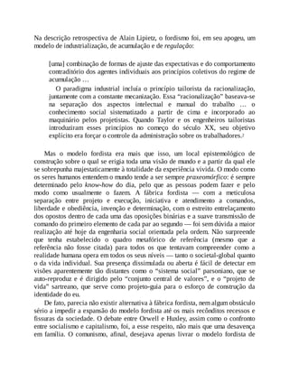 Na descrição retrospectiva de Alain Lipietz, o fordismo foi, em seu apogeu, um
modelo de industrialização, de acumulação e de regulação:
[uma] combinação de formas de ajuste das expectativas e do comportamento
contraditório dos agentes individuais aos princípios coletivos do regime de
acumulação …
O paradigma industrial incluía o princípio tailorista da racionalização,
juntamente com a constante mecanização. Essa “racionalização” baseava-se
na separação dos aspectos intelectual e manual do trabalho … o
conhecimento social sistematizado a partir de cima e incorporado ao
maquinário pelos projetistas. Quando Taylor e os engenheiros tailoristas
introduziram esses princípios no começo do século XX, seu objetivo
explícito era forçar o controle da administração sobre os trabalhadores.2
Mas o modelo fordista era mais que isso, um local epistemológico de
construção sobre o qual se erigia toda uma visão de mundo e a partir da qual ele
se sobrepunha majestaticamente à totalidade da experiência vivida. O modo como
os seres humanos entendem o mundo tende a ser sempre praxeomórfico: é sempre
determinado pelo know-how do dia, pelo que as pessoas podem fazer e pelo
modo como usualmente o fazem. A fábrica fordista — com a meticulosa
separação entre projeto e execução, iniciativa e atendimento a comandos,
liberdade e obediência, invenção e determinação, com o estreito entrelaçamento
dos opostos dentro de cada uma das oposições binárias e a suave transmissão de
comando do primeiro elemento de cada par ao segundo — foi sem dúvida a maior
realização até hoje da engenharia social orientada pela ordem. Não surpreende
que tenha estabelecido o quadro metafórico de referência (mesmo que a
referência não fosse citada) para todos os que tentavam compreender como a
realidade humana opera em todos os seus níveis — tanto o societal-global quanto
o da vida individual. Sua presença dissimulada ou aberta é fácil de detectar em
visões aparentemente tão distantes como o “sistema social” parsoniano, que se
auto-reproduz e é dirigido pelo “conjunto central de valores”, e o “projeto de
vida” sartreano, que serve como projeto-guia para o esforço de construção da
identidade do eu.
De fato, parecia não existir alternativa à fábrica fordista, nem algum obstáculo
sério a impedir a expansão do modelo fordista até os mais recônditos recessos e
fissuras da sociedade. O debate entre Orwell e Huxley, assim como o confronto
entre socialismo e capitalismo, foi, a esse respeito, não mais que uma desavença
em família. O comunismo, afinal, desejava apenas livrar o modelo fordista de
 