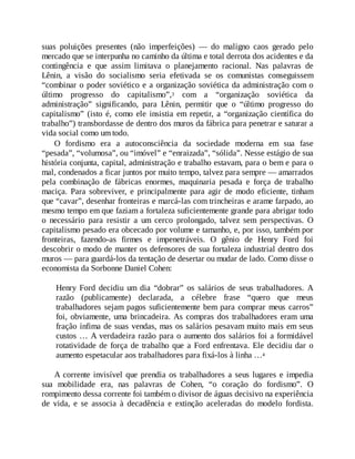 suas poluições presentes (não imperfeições) — do maligno caos gerado pelo
mercado que se interpunha no caminho da última e total derrota dos acidentes e da
contingência e que assim limitava o planejamento racional. Nas palavras de
Lênin, a visão do socialismo seria efetivada se os comunistas conseguissem
“combinar o poder soviético e a organização soviética da administração com o
último progresso do capitalismo”,3 com a “organização soviética da
administração” significando, para Lênin, permitir que o “último progresso do
capitalismo” (isto é, como ele insistia em repetir, a “organização científica do
trabalho”) transbordasse de dentro dos muros da fábrica para penetrar e saturar a
vida social como um todo.
O fordismo era a autoconsciência da sociedade moderna em sua fase
“pesada”, “volumosa”, ou “imóvel” e “enraizada”, “sólida”. Nesse estágio de sua
história conjunta, capital, administração e trabalho estavam, para o bem e para o
mal, condenados a ficar juntos por muito tempo, talvez para sempre — amarrados
pela combinação de fábricas enormes, maquinaria pesada e força de trabalho
maciça. Para sobreviver, e principalmente para agir de modo eficiente, tinham
que “cavar”, desenhar fronteiras e marcá-las com trincheiras e arame farpado, ao
mesmo tempo em que faziam a fortaleza suficientemente grande para abrigar todo
o necessário para resistir a um cerco prolongado, talvez sem perspectivas. O
capitalismo pesado era obcecado por volume e tamanho, e, por isso, também por
fronteiras, fazendo-as firmes e impenetráveis. O gênio de Henry Ford foi
descobrir o modo de manter os defensores de sua fortaleza industrial dentro dos
muros — para guardá-los da tentação de desertar ou mudar de lado. Como disse o
economista da Sorbonne Daniel Cohen:
Henry Ford decidiu um dia “dobrar” os salários de seus trabalhadores. A
razão (publicamente) declarada, a célebre frase “quero que meus
trabalhadores sejam pagos suficientemente bem para comprar meus carros”
foi, obviamente, uma brincadeira. As compras dos trabalhadores eram uma
fração ínfima de suas vendas, mas os salários pesavam muito mais em seus
custos … A verdadeira razão para o aumento dos salários foi a formidável
rotatividade de força de trabalho que a Ford enfrentava. Ele decidiu dar o
aumento espetacular aos trabalhadores para fixá-los à linha …4
A corrente invisível que prendia os trabalhadores a seus lugares e impedia
sua mobilidade era, nas palavras de Cohen, “o coração do fordismo”. O
rompimento dessa corrente foi também o divisor de águas decisivo na experiência
de vida, e se associa à decadência e extinção aceleradas do modelo fordista.
 