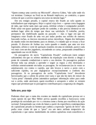 “Quem começa uma carreira na Microsoft”, observa Cohen, “não sabe onde ela
vai terminar. Começar na Ford ou na Renault implicava, ao contrário, a quase
certeza de que a carreira seguiria seu curso no mesmo lugar.”
Em seu estágio pesado, o capital estava tão fixado ao solo quanto os
trabalhadores que empregava. Hoje o capital viaja leve — apenas com a bagagem
de mão, que inclui nada mais que pasta, telefone celular e computador portátil.
Pode saltar em quase qualquer ponto do caminho, e não precisa demorar-se em
nenhum lugar além do tempo que durar sua satisfação. O trabalho, porém,
permanece tão imobilizado quanto no passado — mas o lugar em que ele
imaginava estar fixado de uma vez por todas perdeu sua solidez de outrora;
buscando rochas, as âncoras encontram areias movediças. Alguns dos habitantes
do mundo estão em movimento; para os demais, é o mundo que se recusa a ficar
parado. O discurso de Joshua soa vazio quando o mundo, que uma vez teve
legislador, árbitro e corte de apelação reunidos em uma só entidade, parece cada
vez mais com um dos jogadores, escondendo as cartas, preparando armadilhas e
aguardando sua vez de blefar.
Os passageiros do navio “Capitalismo Pesado” confiavam (nem sempre
sabiamente) em que os seletos membros da tripulação com direito a chegar à
ponte de comando conduziriam o navio a seu destino. Os passageiros podiam
devotar toda sua atenção a aprender e seguir as regras a eles destinadas e
exibidas ostensivamente em todas as passagens. Se reclamavam (ou às vezes se
amotinavam), era contra o capitão, que não levava o navio a porto com a
suficiente rapidez, ou por negligenciar excepcionalmente o conforto dos
passageiros. Já os passageiros do avião “Capitalismo Leve” descobrem
horrorizados que a cabine do piloto está vazia e que não há meio de extrair da
“caixa preta” chamada piloto automático qualquer informação sobre para onde
vai o avião, onde aterrizará, quem escolherá o aeroporto e sobre se existem
regras que permitam que os passageiros contribuam para a segurança da chegada.
Tenho carro, posso viajar
Podemos dizer que o rumo dos eventos no mundo do capitalismo provou ser o
exato oposto do que Max Weber previa quando escolheu a burocracia como
protótipo da sociedade por vir e a retratou como a forma por excelência da ação
racional. Extrapolando sua visão do futuro a partir da experiência contemporânea
do capitalismo pesado (o homem que cunhou a expressão “gaiola de ferro” não
podia estar ciente de que o “peso” era um mero atributo temporário do
capitalismo e que outras modalidades da ordem capitalista eram concebíveis e
 