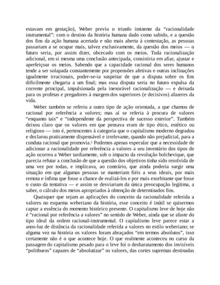 estavam em gestação), Weber previu o triunfo iminente da “racionalidade
instrumental”: com o destino da história humana dado como sabido, e a questão
dos fins da ação humana acertada e não mais aberta à contestação, as pessoas
passariam a se ocupar mais, talvez exclusivamente, da questão dos meios — o
futuro seria, por assim dizer, obcecado com os meios. Toda racionalização
adicional, em si mesma uma conclusão antecipada, consistiria em afiar, ajustar e
aperfeiçoar os meios. Sabendo que a capacidade racional dos seres humanos
tende a ser solapada constantemente por propensões afetivas e outras inclinações
igualmente irracionais, poder-se-ia suspeitar de que a disputa sobre os fins
dificilmente chegaria a um final; mas essa disputa seria no futuro expulsa da
corrente principal, impulsionada pela inexorável racionalização — e deixada
para os profetas e pregadores à margem dos superiores (e decisivos) afazeres da
vida.
Weber também se referiu a outro tipo de ação orientada, a que chamou de
racional por referência a valores; mas aí se referia à procura de valores
“enquanto tais” e “independente da perspectiva de sucesso exterior”. Também
deixou claro que os valores em que pensava eram de tipo ético, estético ou
religioso — isto é, pertencentes à categoria que o capitalismo moderno degradou
e declarou praticamente dispensável e irrelevante, quando não prejudicial, para a
conduta racional que promovia.5 Podemos apenas especular que a necessidade de
adicionar a racionalidade por referência a valores a seu inventário dos tipos de
ação ocorreu a Weber tardiamente, sob o impacto da revolução bolchevique, que
parecia refutar a conclusão de que a questão dos objetivos tinha sido resolvida de
uma vez por todas, e implicava, ao contrário, que ainda poderia surgir uma
situação em que algumas pessoas se manteriam fiéis a seus ideais, por mais
remota e ínfima que fosse a chance de realizá-los e por mais exorbitante que fosse
o custo da tentativa — e assim se desviariam da única preocupação legítima, a
saber, o cálculo dos meios apropriados à obtenção de determinados fins.
Quaisquer que sejam as aplicações do conceito da racionalidade referida a
valores no esquema weberiano da história, esse conceito é inútil se quisermos
captar a essência do momento histórico presente. O capitalismo leve de hoje não
é “racional por referência a valores” no sentido de Weber, ainda que se afaste do
tipo ideal da ordem racional-instrumental. O capitalismo leve parece estar a
anos-luz de distância da racionalidade referida a valores no estilo weberiano; se
alguma vez na história os valores foram abraçados “em termos absolutos”, isso
certamente não é o que acontece hoje. O que realmente aconteceu no curso da
passagem do capitalismo pesado para o leve foi o desbaratamento dos invisíveis
“politburos” capazes de “absolutizar” os valores, das cortes supremas destinadas
 