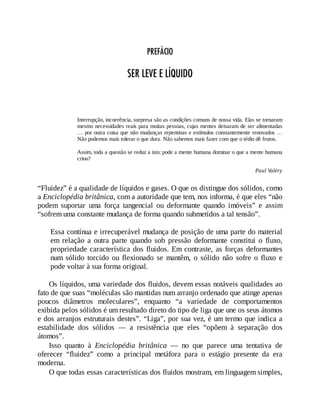 PREFÁCIO
SER LEVE E LÍQUIDO
Interrupção, incoerência, surpresa são as condições comuns de nossa vida. Elas se tornaram
mesmo necessidades reais para muitas pessoas, cujas mentes deixaram de ser alimentadas
… por outra coisa que não mudanças repentinas e estímulos constantemente renovados …
Não podemos mais tolerar o que dura. Não sabemos mais fazer com que o tédio dê frutos.
Assim, toda a questão se reduz a isto: pode a mente humana dominar o que a mente humana
criou?
Paul Valéry
“Fluidez” é a qualidade de líquidos e gases. O que os distingue dos sólidos, como
a Enciclopédia britânica, com a autoridade que tem, nos informa, é que eles “não
podem suportar uma força tangencial ou deformante quando imóveis” e assim
“sofrem uma constante mudança de forma quando submetidos a tal tensão”.
Essa contínua e irrecuperável mudança de posição de uma parte do material
em relação a outra parte quando sob pressão deformante constitui o fluxo,
propriedade característica dos fluidos. Em contraste, as forças deformantes
num sólido torcido ou flexionado se mantêm, o sólido não sofre o fluxo e
pode voltar à sua forma original.
Os líquidos, uma variedade dos fluidos, devem essas notáveis qualidades ao
fato de que suas “moléculas são mantidas num arranjo ordenado que atinge apenas
poucos diâmetros moleculares”, enquanto “a variedade de comportamentos
exibida pelos sólidos é um resultado direto do tipo de liga que une os seus átomos
e dos arranjos estruturais destes”. “Liga”, por sua vez, é um termo que indica a
estabilidade dos sólidos — a resistência que eles “opõem à separação dos
átomos”.
Isso quanto à Enciclopédia britânica — no que parece uma tentativa de
oferecer “fluidez” como a principal metáfora para o estágio presente da era
moderna.
O que todas essas características dos fluidos mostram, em linguagem simples,
 