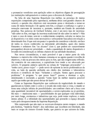 a pronunciar veredictos sem apelação sobre os objetivos dignos de perseguição
(as instituições indispensáveis e centrais para o discurso de Joshua).
Na falta de uma Suprema Repartição (ou melhor, na presença de muitas
repartições competindo pela supremacia, nenhuma delas com grandes chances de
vencer), a questão dos objetivos está novamente posta e destinada a tornar-se
causa de muita hesitação e de agonia sem fim, a solapar a confiança e a gerar a
sensação enervante de incerteza e, portanto, também um Estado de ansiedade
perpétua. Nas palavras de Gerhard Schulze, este é um novo tipo de incerteza:
“não saber os fins, em lugar da incerteza tradicional de não saber os meios”.6 Não
é mais o caso de tentar, sem ter o conhecimento completo, calcular os meios (os
já disponíveis e os tidos como necessários e zelosamente buscados) em relação a
determinado fim. O que está em pauta é a questão de considerar e decidir, em face
de todos os riscos conhecidos ou meramente adivinhados, quais dos muitos
flutuantes e sedutores fins “ao alcance” (isto é, que podem ser razoavelmente
perseguidos) devem ter prioridade — dada a quantidade de meios disponíveis e
levando em consideração as ínfimas chances de sua utilidade duradoura.
Nas novas circunstâncias, o mais provável é que a maior parte da vida
humana e a maioria das vidas humanas consuma-se na agonia quanto à escolha de
objetivos, e não na procura dos meios para os fins, que não exigem tanta reflexão.
Ao contrário de seu antecessor, o capitalismo leve tende a ser obcecado por
valores. O pequeno anúncio apócrifo na coluna de “empregos procurados” —
“tenho carro, posso viajar” — pode servir de epítome às novas problemáticas da
vida, ao lado da questão atribuída aos chefes dos institutos e laboratórios
técnicos e científicos de hoje: “Achamos a solução. Vamos agora procurar o
problema.” A pergunta “o que posso fazer?” passou a dominar a ação,
minimizando e excluindo a questão “como fazer da melhor maneira possível
aquilo que tenho que não posso deixar de fazer?”
Como as Supremas Repartições que cuidavam da regularidade do mundo e
guardavam os limites entre o certo e o errado não estão mais à vista, o mundo se
torna uma coleção infinita de possibilidades: um contêiner cheio até a boca com
uma quantidade incontável de oportunidades a serem exploradas ou já perdidas.
Há mais — muitíssimo mais — possibilidades do que qualquer vida individual,
por mais longa, aventurosa e industriosa que seja, pode tentar explorar, e muito
menos adotar. É a infinidade das oportunidades que preenche o espaço deixado
vazio pelo desaparecimento da Suprema Repartição.
Não surpreende que não mais se escrevam distopias nestes tempos: o mundo
pós-fordista, “moderno fluido”, dos indivíduos que escolhem em liberdade, não
mais se ocupa do sinistro Grande Irmão, que puniria os que saíssem da linha.
 