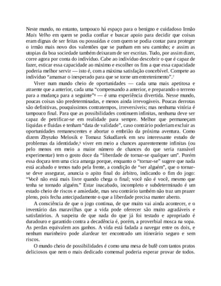Neste mundo, no entanto, tampouco há espaço para o benigno e cuidadoso Irmão
Mais Velho em quem se podia confiar e buscar apoio para decidir que coisas
eram dignas de ser feitas ou possuídas e com quem se podia contar para proteger
o irmão mais novo dos valentões que se punham em seu caminho; e assim as
utopias da boa sociedade também deixaram de ser escritas. Tudo, por assim dizer,
corre agora por conta do indivíduo. Cabe ao indivíduo descobrir o que é capaz de
fazer, esticar essa capacidade ao máximo e escolher os fins a que essa capacidade
poderia melhor servir — isto é, com a máxima satisfação concebível. Compete ao
indivíduo “amansar o inesperado para que se torne um entretenimento”.7
Viver num mundo cheio de oportunidades — cada uma mais apetitosa e
atraente que a anterior, cada uma “compensando a anterior, e preparando o terreno
para a mudança para a seguinte”8 — é uma experiência divertida. Nesse mundo,
poucas coisas são predeterminadas, e menos ainda irrevogáveis. Poucas derrotas
são definitivas, pouquíssimos contratempos, irreversíveis; mas nenhuma vitória é
tampouco final. Para que as possibilidades continuem infinitas, nenhuma deve ser
capaz de petrificar-se em realidade para sempre. Melhor que permaneçam
líquidas e fluidas e tenham “data de validade”, caso contrário poderiam excluir as
oportunidades remanescentes e abortar o embrião da próxima aventura. Como
dizem Zbyszko Melosik e Tomasz Szkudlarek em seu interessante estudo de
problemas da identidade,9 viver em meio a chances aparentemente infinitas (ou
pelo menos em meio a maior número de chances do que seria razoável
experimentar) tem o gosto doce da “liberdade de tornar-se qualquer um”. Porém
essa doçura tem uma cica amarga porque, enquanto o “tornar-se” sugere que nada
está acabado e temos tudo pela frente, a condição de “ser alguém”, que o tornar-
se deve assegurar, anuncia o apito final do árbitro, indicando o fim do jogo:
“V
ocê não está mais livre quando chega o final; você não é você, mesmo que
tenha se tornado alguém.” Estar inacabado, incompleto e subdeterminado é um
estado cheio de riscos e ansiedade, mas seu contrário também não traz um prazer
pleno, pois fecha antecipadamente o que a liberdade precisa manter aberto.
A consciência de que o jogo continua, de que muito vai ainda acontecer, e o
inventário das maravilhas que a vida pode oferecer são muito agradáveis e
satisfatórios. A suspeita de que nada do que já foi testado e apropriado é
duradouro e garantido contra a decadência é, porém, a proverbial mosca na sopa.
As perdas equivalem aos ganhos. A vida está fadada a navegar entre os dois, e
nenhum marinheiro pode alardear ter encontrado um itinerário seguro e sem
riscos.
O mundo cheio de possibilidades é como uma mesa de bufê com tantos pratos
deliciosos que nem o mais dedicado comensal poderia esperar provar de todos.
 