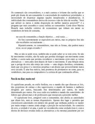 Os comensais são consumidores, e a mais custosa e irritante das tarefas que se
pode pôr diante de um consumidor é a necessidade de estabelecer prioridades: a
necessidade de dispensar algumas opções inexploradas e abandoná-las. A
infelicidade dos consumidores deriva do excesso e não da falta de escolha. “Será
que utilizei os meios à minha disposição da melhor maneira possível?” é a
pergunta que mais assombra e causa insônia ao consumidor. Como disse Marina
Bianchi num trabalho coletivo de economistas que tinham em mente os
vendedores de bens de consumo,
no caso do consumidor, a função objetiva … está vazia …
Os fins coerentemente se equivalem aos meios, mas os próprios fins não
são escolhidos racionalmente …
Hipoteticamente, os consumidores, mas não as firmas, não podem nunca
errar, ou ser pegos errando.10
Mas se não se pode errar, também não se pode saber se se está certo. Se não
há movimentos errados, não há nada que permita distinguir um movimento como
melhor, e assim nada que permita reconhecer o movimento certo entre as várias
alternativas — nem antes nem depois de fazer o movimento. É uma bênção mista
que o perigo do erro não esteja nas cartas — uma alegria duvidosa, certamente,
dado que seu preço é a incerteza perpétua e um desejo que provavelmente nunca
será saciado. É uma boa notícia, uma promessa de permanecer no ramo, para os
vendedores, mas para os compradores é a certeza de que continuarão aflitos.
Pare de me dizer; mostre-me!
O capitalismo pesado, no estilo fordista, era o mundo dos que ditavam as leis,
dos projetistas de rotinas e dos supervisores; o mundo de homens e mulheres
dirigidos por outros, buscando fins determinados por outros, do modo
determinado por outros. Por essa razão era também o mundo das autoridades: de
líderes que sabiam mais e de professores que ensinavam a proceder melhor.
O capitalismo leve, amigável com o consumidor, não aboliu as autoridades
que ditam leis, nem as tornou dispensáveis. Apenas deu lugar e permitiu que
coexistissem autoridades em número tão grande que nenhuma poderia se manter
por muito tempo e menos ainda atingir a posição de exclusividade. Ao contrário
do erro, a verdade é só uma, e pode ser reconhecida como verdade (isto é, com o
direito de declarar erradas todas as alternativas a ela mesma) justamente por ser
 