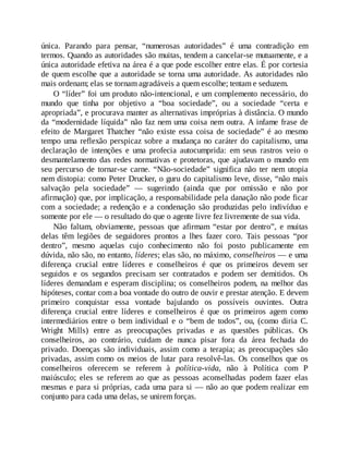 única. Parando para pensar, “numerosas autoridades” é uma contradição em
termos. Quando as autoridades são muitas, tendem a cancelar-se mutuamente, e a
única autoridade efetiva na área é a que pode escolher entre elas. É por cortesia
de quem escolhe que a autoridade se torna uma autoridade. As autoridades não
mais ordenam; elas se tornam agradáveis a quem escolhe; tentam e seduzem.
O “líder” foi um produto não-intencional, e um complemento necessário, do
mundo que tinha por objetivo a “boa sociedade”, ou a sociedade “certa e
apropriada”, e procurava manter as alternativas impróprias à distância. O mundo
da “modernidade líquida” não faz nem uma coisa nem outra. A infame frase de
efeito de Margaret Thatcher “não existe essa coisa de sociedade” é ao mesmo
tempo uma reflexão perspicaz sobre a mudança no caráter do capitalismo, uma
declaração de intenções e uma profecia autocumprida: em seus rastros veio o
desmantelamento das redes normativas e protetoras, que ajudavam o mundo em
seu percurso de tornar-se carne. “Não-sociedade” significa não ter nem utopia
nem distopia: como Peter Drucker, o guru do capitalismo leve, disse, “não mais
salvação pela sociedade” — sugerindo (ainda que por omissão e não por
afirmação) que, por implicação, a responsabilidade pela danação não pode ficar
com a sociedade; a redenção e a condenação são produzidas pelo indivíduo e
somente por ele — o resultado do que o agente livre fez livremente de sua vida.
Não faltam, obviamente, pessoas que afirmam “estar por dentro”, e muitas
delas têm legiões de seguidores prontos a lhes fazer coro. Tais pessoas “por
dentro”, mesmo aquelas cujo conhecimento não foi posto publicamente em
dúvida, não são, no entanto, líderes; elas são, no máximo, conselheiros — e uma
diferença crucial entre líderes e conselheiros é que os primeiros devem ser
seguidos e os segundos precisam ser contratados e podem ser demitidos. Os
líderes demandam e esperam disciplina; os conselheiros podem, na melhor das
hipóteses, contar com a boa vontade do outro de ouvir e prestar atenção. E devem
primeiro conquistar essa vontade bajulando os possíveis ouvintes. Outra
diferença crucial entre líderes e conselheiros é que os primeiros agem como
intermediários entre o bem individual e o “bem de todos”, ou, (como diria C.
Wright Mills) entre as preocupações privadas e as questões públicas. Os
conselheiros, ao contrário, cuidam de nunca pisar fora da área fechada do
privado. Doenças são individuais, assim como a terapia; as preocupações são
privadas, assim como os meios de lutar para resolvê-las. Os conselhos que os
conselheiros oferecem se referem à política-vida, não à Política com P
maiúsculo; eles se referem ao que as pessoas aconselhadas podem fazer elas
mesmas e para si próprias, cada uma para si — não ao que podem realizar em
conjunto para cada uma delas, se unirem forças.
 