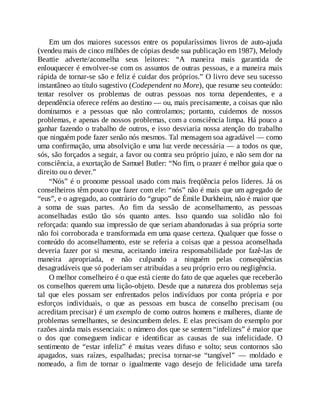 Em um dos maiores sucessos entre os popularíssimos livros de auto-ajuda
(vendeu mais de cinco milhões de cópias desde sua publicação em 1987), Melody
Beattie adverte/aconselha seus leitores: “A maneira mais garantida de
enlouquecer é envolver-se com os assuntos de outras pessoas, e a maneira mais
rápida de tornar-se são e feliz é cuidar dos próprios.” O livro deve seu sucesso
instantâneo ao título sugestivo (Codependent no More), que resume seu conteúdo:
tentar resolver os problemas de outras pessoas nos torna dependentes, e a
dependência oferece reféns ao destino — ou, mais precisamente, a coisas que não
dominamos e a pessoas que não controlamos; portanto, cuidemos de nossos
problemas, e apenas de nossos problemas, com a consciência limpa. Há pouco a
ganhar fazendo o trabalho de outros, e isso desviaria nossa atenção do trabalho
que ninguém pode fazer senão nós mesmos. Tal mensagem soa agradável — como
uma confirmação, uma absolvição e uma luz verde necessária — a todos os que,
sós, são forçados a seguir, a favor ou contra seu próprio juízo, e não sem dor na
consciência, a exortação de Samuel Butler: “No fim, o prazer é melhor guia que o
direito ou o dever.”
“Nós” é o pronome pessoal usado com mais freqüência pelos líderes. Já os
conselheiros têm pouco que fazer com ele: “nós” não é mais que um agregado de
“eus”, e o agregado, ao contrário do “grupo” de Émile Durkheim, não é maior que
a soma de suas partes. Ao fim da sessão de aconselhamento, as pessoas
aconselhadas estão tão sós quanto antes. Isso quando sua solidão não foi
reforçada: quando sua impressão de que seriam abandonadas à sua própria sorte
não foi corroborada e transformada em uma quase certeza. Qualquer que fosse o
conteúdo do aconselhamento, este se referia a coisas que a pessoa aconselhada
deveria fazer por si mesma, aceitando inteira responsabilidade por fazê-las de
maneira apropriada, e não culpando a ninguém pelas conseqüências
desagradáveis que só poderiam ser atribuídas a seu próprio erro ou negligência.
O melhor conselheiro é o que está ciente do fato de que aqueles que receberão
os conselhos querem uma lição-objeto. Desde que a natureza dos problemas seja
tal que eles possam ser enfrentados pelos indivíduos por conta própria e por
esforços individuais, o que as pessoas em busca de conselho precisam (ou
acreditam precisar) é um exemplo de como outros homens e mulheres, diante de
problemas semelhantes, se desincumbem deles. E elas precisam do exemplo por
razões ainda mais essenciais: o número dos que se sentem “infelizes” é maior que
o dos que conseguem indicar e identificar as causas de sua infelicidade. O
sentimento de “estar infeliz” é muitas vezes difuso e solto; seus contornos são
apagados, suas raízes, espalhadas; precisa tornar-se “tangível” — moldado e
nomeado, a fim de tornar o igualmente vago desejo de felicidade uma tarefa
 