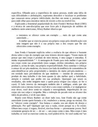 específica. Olhando para a experiência de outras pessoas, tendo uma idéia de
suas dificuldades e atribulações, esperamos descobrir e localizar os problemas
que causaram nossa própria infelicidade, dar-lhes um nome e, portanto, saber
para onde olhar para encontrar meios de resistir a eles ou resolvê-los.
Explicando a fenomenal popularidade do Jane Fonda’s Workout Book (1981)
e a técnica de auto-disciplina que esse livro pôs à disposição de milhões de
mulheres norte-americanas, Hilary Radner observa que
a instrutora se oferece como um exemplo … mais do que como uma
autoridade…
A mulher que se exercita possui seu próprio corpo pela identificação com
uma imagem que não é a sua própria mas a dos corpos que lhe são
oferecidos como exemplo.
Jane Fonda é bastante explícita sobre a essência do que oferece e bastante
direta sobre o tipo de exemplo que seus leitores devem seguir: “Gosto muito de
pensar que meu corpo é produto de mim mesma, é meu sangue e entranhas. É
minha responsabilidade.” 11 A mensagem de Fonda para toda mulher é que trate
seu corpo como sua propriedade (meu sangue, minhas entranhas), seu próprio
produto e, acima de tudo, sua própria responsabilidade. Para sustentar e reforçar
o amour de soi pós-moderno, ela invoca (ao lado da tendência de consumidora de
auto-identificar-se pela propriedade) a memória do muito pré-pós-moderno —
em verdade mais pré-moderno do que moderno — instinto de artesanato: o
produto de meu trabalho é tão bom quanto (e não melhor que) a habilidade,
atenção e cuidado que ponho em sua produção. Quaisquer que sejam os
resultados, não tenho ninguém mais a quem possa elogiar (ou culpar, se for o
caso). O lado inverso da mensagem também não é ambíguo, ainda que não
soletrado com a mesma clareza: você deve a seu corpo cuidado, e se negligenciar
esse dever, você deve sentir-se culpada e envergonhada. Imperfeições de seu
corpo são sua culpa e vergonha. Mas a redenção do pecado está ao alcance das
mãos da pecadora, e só de suas mãos.
Repito com Hilary Radner: ao dizer tudo isso, Jane Fonda não age como
autoridade (como quem formula a lei, estabelece a norma, prega ou ensina). Ela
se “oferece como exemplo”. Sou famosa e amada; sou um objeto de desejo e
admiração. Por quê? Qualquer que seja a razão, existe porque eu a fiz existir.
Olhem meu corpo: é esguio, flexível, tem boa forma — perenemente jovem. V
ocê
certamente gostaria de ter — de ser — um corpo como o meu. Meu corpo é meu
trabalho; se você se exercitar como eu, você poderá tê-lo. Se você sonha em “ser
 