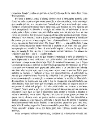 como Jane Fonda”, lembre-se que fui eu, Jane Fonda, que fiz de mim a Jane Fonda
desses sonhos.
Ser rica e famosa ajuda, é claro; confere peso à mensagem. Embora Jane
Fonda se esforce para se pôr como exemplo, e não autoridade, seria tolo negar
que, sendo quem é, seu exemplo traz “naturalmente” uma autoridade que outros
exemplos teriam que trabalhar muito para obter. Jane Fonda é de certa maneira um
caso excepcional: ela herdou a condição de “estar sob os refletores” e atraiu
ainda mais refletores sobre suas atividades muito antes de decidir fazer de seu
corpo um exemplo. Em geral, porém, não podemos estar certos da direção em que
funciona a relação causal entre a disposição de seguir um exemplo e a autoridade
da pessoa que serve como exemplo. Como observou Daniel J. Boorstin — com
graça, mas não de brincadeira (em The Image, 1961) —, uma celebridade é uma
pessoa conhecida por ser muito conhecida, e um best-seller é um livro que vende
bem porque está vendendo bem. A autoridade amplia o número de seguidores,
mas, no mundo de fins incertos e cronicamente subdeterminados, é o número de
seguidores que faz — que é — a autoridade.
Qualquer que seja o caso, no par exemplo-autoridade a parte do exemplo é a
mais importante e mais solicitada. As celebridades com autoridade suficiente
para fazer com que o que dizem seja digno de atenção mesmo antes que o digam
são muito poucas para estrelar os inumeráveis programas de entrevistas da TV (e
raramente aparecem nos mais populares deles, como o de Oprah e o de Trisha),
mas isso não impede que esses programas sejam uma compulsão diária para
milhões de homens e mulheres ávidos por aconselhamento. A autoridade da
pessoa que compartilha sua história de vida pode fazer com que os espectadores
observem o exemplo com atenção e aumenta os índices de audiência. Mas a falta
de autoridade de quem conta sua vida, o fato de ela não ser uma celebridade, sua
anonimidade, pode fazer com que o exemplo seja mais fácil de seguir e assim ter
um potencial adicional próprio. As não-celebridades, os homens e mulheres
“comuns”, “como você e eu”, que aparecem na telinha apenas por um momento
passageiro (não mais do que o necessário para contar a história e receber o
aplauso merecido, assim como alguma crítica por esconder partes picantes ou
gastar tempo demais com as partes desinteressantes) são tão desvalidas e
infelizes quanto os espectadores, sofrendo o mesmo tipo de golpes e buscando
desesperadamente uma saída honrosa e um caminho promissor para uma vida
mais feliz. E assim, o que elas fizeram eu também posso fazer; talvez até melhor.
Posso aprender alguma coisa útil tanto com suas vitórias quanto com suas
derrotas.
Seria arrogante, além de equivocado, condenar ou ridicularizar o vício dos
 