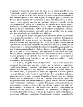 programas de entrevistas como efeito da eterna avidez humana pela fofoca e da
“curiosidade barata”. Num mundo repleto de meios, mas notoriamente pouco
claro sobre os fins, as lições retiradas dos programas de entrevistas respondem a
uma demanda genuína e têm valor pragmático inegável, pois já sabemos que
depende de nós mesmos fazer (e continuar a fazer) o melhor possível de nossas
vidas; e como também sabemos que quaisquer recursos requeridos por tal
empreendimento só podem ser procurados e encontrados entre nossas próprias
habilidades, coragem e determinação, é vital saber como agem outras pessoas
diante de desafios semelhantes. Podem ter descoberto estratagemas admiráveis
que não percebemos; podem ter explorado partes da questão a que não demos
atenção ou em que não nos aprofundamos o suficiente.
Essa não é, porém, a única vantagem. Como dito acima, nomear o problema é
em si uma tarefa assustadora, e sem esse nome para o sentimento de inquietação
ou infelicidade não há esperança de cura. No entanto, embora o sofrimento seja
pessoal e privado, uma “linguagem privada” é uma incongruência. O que quer que
seja nomeado, inclusive os sentimentos mais secretos, pessoais e íntimos, só o é
propriamente se os nomes escolhidos forem de domínio público, se pertencerem a
uma linguagem compartilhada e pública e forem compreendidos pelas pessoas
que se comunicam nessa linguagem. Os programas de entrevistas são lições
públicas de uma linguagem ainda-não-nascida-mas-prestes-a-nascer. Fornecem as
palavras que poderão ser utilizadas para “nomear o problema” — para expressar,
em modos publicamente legíveis, o que até agora era inefável e assim
permaneceria sem tais palavras.
Esse é, em si, um ganho da maior importância — mas há ainda outros. Nos
programas de entrevistas, palavras e frases que se referem a experiências
consideradas íntimas e, portanto, inadequadas como tema de conversa são
pronunciadas em público — para aprovação, divertimento e aplauso universais.
Pela mesma razão, os programas de entrevistas legitimam o discurso público
sobre questões privadas. Tornam o indizível dizível, o vergonhoso, decente, e
transformam o feio segredo em questão de orgulho. Até certo ponto são rituais de
exorcismo — e muito eficazes. Graças aos programas de entrevistas, posso falar
de agora em diante abertamente sobre coisas que eu pensava (equivocadamente,
agora vejo) infames e infamantes e, portanto, destinadas a permanecer secretas e a
serem sofridas em silêncio. Como minha confissão não é mais secreta, ganho mais
que o conforto da absolvição: não preciso mais me sentir envergonhado ou
temeroso de ser desprezado, condenado por impudência ou relegado ao
ostracismo. Essas são, afinal, as coisas de que as pessoas falam compungidas na
presença de milhões de espectadores. Seus problemas privados, e assim também
 