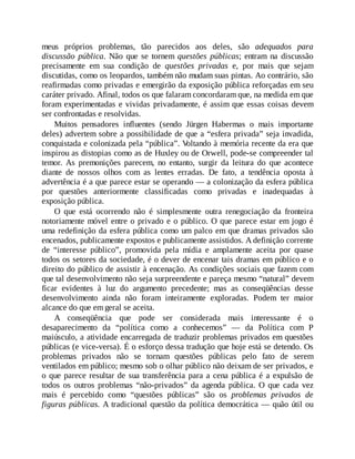 meus próprios problemas, tão parecidos aos deles, são adequados para
discussão pública. Não que se tornem questões públicas; entram na discussão
precisamente em sua condição de questões privadas e, por mais que sejam
discutidas, como os leopardos, também não mudam suas pintas. Ao contrário, são
reafirmadas como privadas e emergirão da exposição pública reforçadas em seu
caráter privado. Afinal, todos os que falaram concordaram que, na medida em que
foram experimentadas e vividas privadamente, é assim que essas coisas devem
ser confrontadas e resolvidas.
Muitos pensadores influentes (sendo Jürgen Habermas o mais importante
deles) advertem sobre a possibilidade de que a “esfera privada” seja invadida,
conquistada e colonizada pela “pública”. V
oltando à memória recente da era que
inspirou as distopias como as de Huxley ou de Orwell, pode-se compreender tal
temor. As premonições parecem, no entanto, surgir da leitura do que acontece
diante de nossos olhos com as lentes erradas. De fato, a tendência oposta à
advertência é a que parece estar se operando — a colonização da esfera pública
por questões anteriormente classificadas como privadas e inadequadas à
exposição pública.
O que está ocorrendo não é simplesmente outra renegociação da fronteira
notoriamente móvel entre o privado e o público. O que parece estar em jogo é
uma redefinição da esfera pública como um palco em que dramas privados são
encenados, publicamente expostos e publicamente assistidos. A definição corrente
de “interesse público”, promovida pela mídia e amplamente aceita por quase
todos os setores da sociedade, é o dever de encenar tais dramas em público e o
direito do público de assistir à encenação. As condições sociais que fazem com
que tal desenvolvimento não seja surpreendente e pareça mesmo “natural” devem
ficar evidentes à luz do argumento precedente; mas as conseqüências desse
desenvolvimento ainda não foram inteiramente exploradas. Podem ter maior
alcance do que em geral se aceita.
A conseqüência que pode ser considerada mais interessante é o
desaparecimento da “política como a conhecemos” — da Política com P
maiúsculo, a atividade encarregada de traduzir problemas privados em questões
públicas (e vice-versa). É o esforço dessa tradução que hoje está se detendo. Os
problemas privados não se tornam questões públicas pelo fato de serem
ventilados em público; mesmo sob o olhar público não deixam de ser privados, e
o que parece resultar de sua transferência para a cena pública é a expulsão de
todos os outros problemas “não-privados” da agenda pública. O que cada vez
mais é percebido como “questões públicas” são os problemas privados de
figuras públicas. A tradicional questão da política democrática — quão útil ou
 