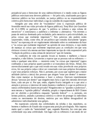 prejudicial para o bem-estar de seus súditos/eleitores é o modo como as figuras
públicas exercitam seus deveres públicos — foi pelo ralo, sinalizando para que o
interesse público na boa sociedade, na justiça pública ou na responsabilidade
coletiva pelo bem-estar individual a siga no caminho do esquecimento.
Atingido por uma série de “escândalos” (isto é, exposição pública de
frouxidão moral nas vidas privadas de figuras públicas), Tony Blair (no Guardian
de 11.1.1999) se queixava de que “a política se reduziu a uma coluna de
mexericos” e conclamava a audiência a enfrentar a alternativa: “Ou teremos a
pauta de notícias dominada pelo escândalo, pelo mexerico e pela trivialidade, ou
pelas coisas que realmente importam.”12 Tais palavras não podem senão
surpreender, vindo, como vêm, de um político que consulta diariamente “grupos
focais” na esperança de ser regularmente informado sobre os sentimentos da base
e “as coisas que realmente importam” na opinião de seus eleitores, e cujo modo
de manejar as coisas que realmente importam para as condições em que seus
eleitores vivem é ela mesma um fator importante no tipo de vida responsável pela
“redução da política a uma coluna de mexericos” que ele lamenta.
As condições de vida em questão levam os homens e mulheres a buscar
exemplos, e não líderes. Levam-nos a esperar que as pessoas sob os refletores —
todas e qualquer uma delas — mostrem como “as coisas que importam” (agora
confinadas a suas próprias quatro paredes e aí trancadas) são feitas. Afinal, eles
ouvem diariamente que o que está errado em suas vidas provêm de seus próprios
erros, foi sua própria culpa e deve ser consertado com suas próprias ferramentas
e por seus próprios esforços. Não é, portanto, por acaso que supõem que a maior
utilidade (talvez a única) das pessoas que alegam “estar por dentro” é mostrar-
lhes como manejar as ferramentas e fazer o esforço. Ouviram repetidamente
dessas “pessoas por dentro” que ninguém mais faria o que eles mesmos deveriam
fazer, cada um por si. Por que, então, alguém ficaria intrigado se o que atrai a
atenção e provoca o interesse de tantos homens e mulheres é o que os políticos (e
outras celebridades) fazem em privado? Ninguém entre os “grandes e poderosos”,
nem mesmo a “opinião pública” ofendida, propôs o impeachment de Bill Clinton
por ter abolido a previdência enquanto “questão federal” — e, portanto, em
termos práticos, anulado a promessa coletiva e o dever de proteger os indivíduos
contra os movimentos do destino, notórios por seu hábito desagradável de
administrar individualmente seus golpes.
No espetáculo colorido das celebridades da telinha e das manchetes, os
homens e mulheres de Estado não ocupam uma posição privilegiada. Não importa
muito qual a razão da “notoriedade” que, segundo Boorstin, faz com que uma
celebridade seja uma celebridade. Um lugar sob os refletores é um modo de ser
 