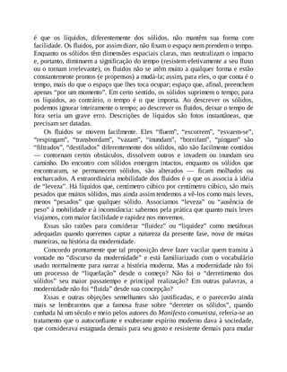 é que os líquidos, diferentemente dos sólidos, não mantêm sua forma com
facilidade. Os fluidos, por assim dizer, não fixam o espaço nem prendem o tempo.
Enquanto os sólidos têm dimensões espaciais claras, mas neutralizam o impacto
e, portanto, diminuem a significação do tempo (resistem efetivamente a seu fluxo
ou o tornam irrelevante), os fluidos não se atêm muito a qualquer forma e estão
constantemente prontos (e propensos) a mudá-la; assim, para eles, o que conta é o
tempo, mais do que o espaço que lhes toca ocupar; espaço que, afinal, preenchem
apenas “por um momento”. Em certo sentido, os sólidos suprimem o tempo; para
os líquidos, ao contrário, o tempo é o que importa. Ao descrever os sólidos,
podemos ignorar inteiramente o tempo; ao descrever os fluidos, deixar o tempo de
fora seria um grave erro. Descrições de líquidos são fotos instantâneas, que
precisam ser datadas.
Os fluidos se movem facilmente. Eles “fluem”, “escorrem”, “esvaem-se”,
“respingam”, “transbordam”, “vazam”, “inundam”, “borrifam”, “pingam” são
“filtrados”, “destilados” diferentemente dos sólidos, não são facilmente contidos
— contornam certos obstáculos, dissolvem outros e invadem ou inundam seu
caminho. Do encontro com sólidos emergem intactos, enquanto os sólidos que
encontraram, se permanecem sólidos, são alterados — ficam molhados ou
encharcados. A extraordinária mobilidade dos fluidos é o que os associa à idéia
de “leveza”. Há líquidos que, centímetro cúbico por centímetro cúbico, são mais
pesados que muitos sólidos, mas ainda assim tendemos a vê-los como mais leves,
menos “pesados” que qualquer sólido. Associamos “leveza” ou “ausência de
peso” à mobilidade e à inconstância: sabemos pela prática que quanto mais leves
viajamos, com maior facilidade e rapidez nos movemos.
Essas são razões para considerar “fluidez” ou “liquidez” como metáforas
adequadas quando queremos captar a natureza da presente fase, nova de muitas
maneiras, na história da modernidade.
Concordo prontamente que tal proposição deve fazer vacilar quem transita à
vontade no “discurso da modernidade” e está familiarizado com o vocabulário
usado normalmente para narrar a história moderna. Mas a modernidade não foi
um processo de “liquefação” desde o começo? Não foi o “derretimento dos
sólidos” seu maior passatempo e principal realização? Em outras palavras, a
modernidade não foi “fluida” desde sua concepção?
Essas e outras objeções semelhantes são justificadas, e o parecerão ainda
mais se lembrarmos que a famosa frase sobre “derreter os sólidos”, quando
cunhada há um século e meio pelos autores do Manifesto comunista, referia-se ao
tratamento que o autoconfiante e exuberante espírito moderno dava à sociedade,
que considerava estagnada demais para seu gosto e resistente demais para mudar
 