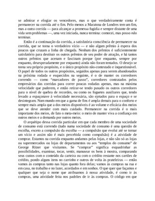 se admirar e elogiar os vencedores, mas o que verdadeiramente conta é
permanecer na corrida até o fim. Pelo menos a Maratona de Londres tem um fim,
mas a outra corrida — para alcançar a promessa fugidia e sempre distante de uma
vida sem problemas —, uma vez iniciada, nunca termina: comecei, mas posso não
terminar.
Então é a continuação da corrida, a satisfatória consciência de permanecer na
corrida, que se torna o verdadeiro vício — e não algum prêmio à espera dos
poucos que cruzam a linha de chegada. Nenhum dos prêmios é suficientemente
satisfatório para destituir os outros prêmios de seu poder de atração, e há tantos
outros prêmios que acenam e fascinam porque (por enquanto, sempre por
enquanto, desesperadamente por enquanto) ainda não foram tentados. O desejo se
torna seu próprio propósito, e o único propósito não-contestado e inquestionável.
O papel de todos os outros propósitos, seguidos apenas para serem abandonados
na próxima rodada e esquecidos na seguinte, é o de manter os corredores
correndo — como “marcadores de passo”, corredores contratados pelos
empresários das corridas para correr poucas rodadas apenas, mas na máxima
velocidade que puderem, e então retirar-se tendo puxado os outros corredores
para o nível de quebra de recordes, ou como os foguetes auxiliares que, tendo
levado a espaçonave à velocidade necessária, são ejetados para o espaço e se
desintegram. Num mundo em que a gama de fins é ampla demais para o conforto e
sempre mais ampla que a dos meios disponíveis é ao volume e eficácia dos meios
que se deve atender com mais cuidado. Permanecer na corrida é o mais
importante dos meios, de fato o meta-meio: o meio de manter viva a confiança em
outros meios e a demanda por outros meios.
O arquétipo dessa corrida particular em que cada membro de uma sociedade
de consumo está correndo (tudo numa sociedade de consumo é uma questão de
escolha, exceto a compulsão da escolha — a compulsão que evolui até se tornar
um vício e assim não é mais percebida como compulsão) é a atividade de
comprar. Estamos na corrida enquanto andamos pelas lojas, e não são só as lojas
ou supermercados ou lojas de departamentos ou aos “templos do consumo” de
George Ritzer que visitamos. Se “comprar” significa esquadrinhar as
possibilidades, examinar, tocar, sentir, manusear os bens à mostra, comparando
seus custos com o conteúdo da carteira ou com o crédito restante nos cartões de
crédito, pondo alguns itens no carrinho e outros de volta às prateleiras — então
vamos às compras tanto nas lojas quanto fora delas; vamos às compras na rua e
em casa, no trabalho e no lazer, acordados e em sonhos. O que quer que façamos e
qualquer que seja o nome que atribuamos à nossa atividade, é como ir às
compras, uma atividade feita nos padrões de ir às compras. O código em que
 