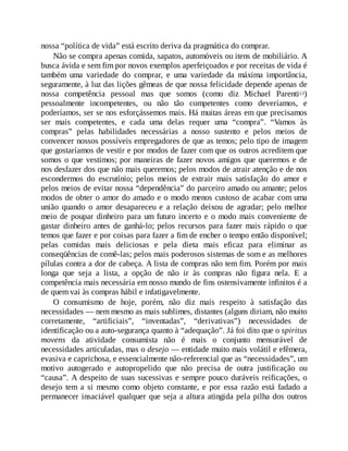 nossa “política de vida” está escrito deriva da pragmática do comprar.
Não se compra apenas comida, sapatos, automóveis ou itens de mobiliário. A
busca ávida e sem fim por novos exemplos aperfeiçoados e por receitas de vida é
também uma variedade do comprar, e uma variedade da máxima importância,
seguramente, à luz das lições gêmeas de que nossa felicidade depende apenas de
nossa competência pessoal mas que somos (como diz Michael Parenti13)
pessoalmente incompetentes, ou não tão competentes como deveríamos, e
poderíamos, ser se nos esforçássemos mais. Há muitas áreas em que precisamos
ser mais competentes, e cada uma delas requer uma “compra”. “Vamos às
compras” pelas habilidades necessárias a nosso sustento e pelos meios de
convencer nossos possíveis empregadores de que as temos; pelo tipo de imagem
que gostaríamos de vestir e por modos de fazer com que os outros acreditem que
somos o que vestimos; por maneiras de fazer novos amigos que queremos e de
nos desfazer dos que não mais queremos; pelos modos de atrair atenção e de nos
escondermos do escrutínio; pelos meios de extrair mais satisfação do amor e
pelos meios de evitar nossa “dependência” do parceiro amado ou amante; pelos
modos de obter o amor do amado e o modo menos custoso de acabar com uma
união quando o amor desapareceu e a relação deixou de agradar; pelo melhor
meio de poupar dinheiro para um futuro incerto e o modo mais conveniente de
gastar dinheiro antes de ganhá-lo; pelos recursos para fazer mais rápido o que
temos que fazer e por coisas para fazer a fim de encher o tempo então disponível;
pelas comidas mais deliciosas e pela dieta mais eficaz para eliminar as
conseqüências de comê-las; pelos mais poderosos sistemas de som e as melhores
pílulas contra a dor de cabeça. A lista de compras não tem fim. Porém por mais
longa que seja a lista, a opção de não ir às compras não figura nela. E a
competência mais necessária em nosso mundo de fins ostensivamente infinitos é a
de quem vai às compras hábil e infatigavelmente.
O consumismo de hoje, porém, não diz mais respeito à satisfação das
necessidades — nem mesmo as mais sublimes, distantes (alguns diriam, não muito
corretamente, “artificiais”, “inventadas”, “derivativas”) necessidades de
identificação ou a auto-segurança quanto à “adequação”. Já foi dito que o spiritus
movens da atividade consumista não é mais o conjunto mensurável de
necessidades articuladas, mas o desejo — entidade muito mais volátil e efêmera,
evasiva e caprichosa, e essencialmente não-referencial que as “necessidades”, um
motivo autogerado e autopropelido que não precisa de outra justificação ou
“causa”. A despeito de suas sucessivas e sempre pouco duráveis reificações, o
desejo tem a si mesmo como objeto constante, e por essa razão está fadado a
permanecer insaciável qualquer que seja a altura atingida pela pilha dos outros
 