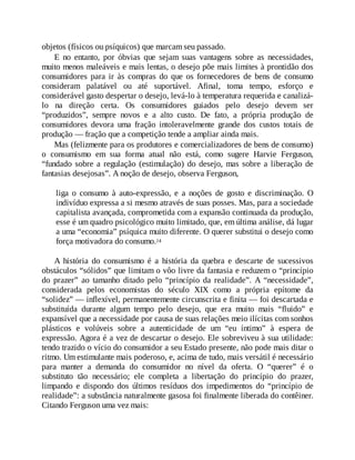 objetos (físicos ou psíquicos) que marcam seu passado.
E no entanto, por óbvias que sejam suas vantagens sobre as necessidades,
muito menos maleáveis e mais lentas, o desejo põe mais limites à prontidão dos
consumidores para ir às compras do que os fornecedores de bens de consumo
consideram palatável ou até suportável. Afinal, toma tempo, esforço e
considerável gasto despertar o desejo, levá-lo à temperatura requerida e canalizá-
lo na direção certa. Os consumidores guiados pelo desejo devem ser
“produzidos”, sempre novos e a alto custo. De fato, a própria produção de
consumidores devora uma fração intoleravelmente grande dos custos totais de
produção — fração que a competição tende a ampliar ainda mais.
Mas (felizmente para os produtores e comercializadores de bens de consumo)
o consumismo em sua forma atual não está, como sugere Harvie Ferguson,
“fundado sobre a regulação (estimulação) do desejo, mas sobre a liberação de
fantasias desejosas”. A noção de desejo, observa Ferguson,
liga o consumo à auto-expressão, e a noções de gosto e discriminação. O
indivíduo expressa a si mesmo através de suas posses. Mas, para a sociedade
capitalista avançada, comprometida com a expansão continuada da produção,
esse é um quadro psicológico muito limitado, que, em última análise, dá lugar
a uma “economia” psíquica muito diferente. O querer substitui o desejo como
força motivadora do consumo.14
A história do consumismo é a história da quebra e descarte de sucessivos
obstáculos “sólidos” que limitam o vôo livre da fantasia e reduzem o “princípio
do prazer” ao tamanho ditado pelo “princípio da realidade”. A “necessidade”,
considerada pelos economistas do século XIX como a própria epítome da
“solidez” — inflexível, permanentemente circunscrita e finita — foi descartada e
substituída durante algum tempo pelo desejo, que era muito mais “fluido” e
expansível que a necessidade por causa de suas relações meio ilícitas com sonhos
plásticos e volúveis sobre a autenticidade de um “eu íntimo” à espera de
expressão. Agora é a vez de descartar o desejo. Ele sobreviveu à sua utilidade:
tendo trazido o vício do consumidor a seu Estado presente, não pode mais ditar o
ritmo. Um estimulante mais poderoso, e, acima de tudo, mais versátil é necessário
para manter a demanda do consumidor no nível da oferta. O “querer” é o
substituto tão necessário; ele completa a libertação do princípio do prazer,
limpando e dispondo dos últimos resíduos dos impedimentos do “princípio de
realidade”: a substância naturalmente gasosa foi finalmente liberada do contêiner.
Citando Ferguson uma vez mais:
 