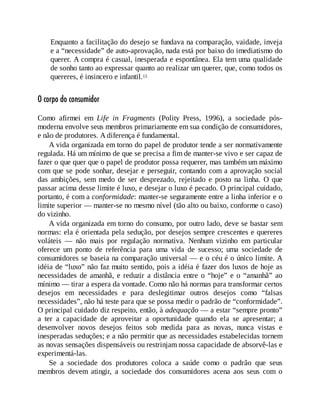 Enquanto a facilitação do desejo se fundava na comparação, vaidade, inveja
e a “necessidade” de auto-aprovação, nada está por baixo do imediatismo do
querer. A compra é casual, inesperada e espontânea. Ela tem uma qualidade
de sonho tanto ao expressar quanto ao realizar um querer, que, como todos os
quereres, é insincero e infantil.15
O corpo do consumidor
Como afirmei em Life in Fragments (Polity Press, 1996), a sociedade pós-
moderna envolve seus membros primariamente em sua condição de consumidores,
e não de produtores. A diferença é fundamental.
A vida organizada em torno do papel de produtor tende a ser normativamente
regulada. Há um mínimo de que se precisa a fim de manter-se vivo e ser capaz de
fazer o que quer que o papel de produtor possa requerer, mas também um máximo
com que se pode sonhar, desejar e perseguir, contando com a aprovação social
das ambições, sem medo de ser desprezado, rejeitado e posto na linha. O que
passar acima desse limite é luxo, e desejar o luxo é pecado. O principal cuidado,
portanto, é com a conformidade: manter-se seguramente entre a linha inferior e o
limite superior — manter-se no mesmo nível (tão alto ou baixo, conforme o caso)
do vizinho.
A vida organizada em torno do consumo, por outro lado, deve se bastar sem
normas: ela é orientada pela sedução, por desejos sempre crescentes e quereres
voláteis — não mais por regulação normativa. Nenhum vizinho em particular
oferece um ponto de referência para uma vida de sucesso; uma sociedade de
consumidores se baseia na comparação universal — e o céu é o único limite. A
idéia de “luxo” não faz muito sentido, pois a idéia é fazer dos luxos de hoje as
necessidades de amanhã, e reduzir a distância entre o “hoje” e o “amanhã” ao
mínimo — tirar a espera da vontade. Como não há normas para transformar certos
desejos em necessidades e para deslegitimar outros desejos como “falsas
necessidades”, não há teste para que se possa medir o padrão de “conformidade”.
O principal cuidado diz respeito, então, à adequação — a estar “sempre pronto”
a ter a capacidade de aproveitar a oportunidade quando ela se apresentar; a
desenvolver novos desejos feitos sob medida para as novas, nunca vistas e
inesperadas seduções; e a não permitir que as necessidades estabelecidas tornem
as novas sensações dispensáveis ou restrinjam nossa capacidade de absorvê-las e
experimentá-las.
Se a sociedade dos produtores coloca a saúde como o padrão que seus
membros devem atingir, a sociedade dos consumidores acena aos seus com o
 