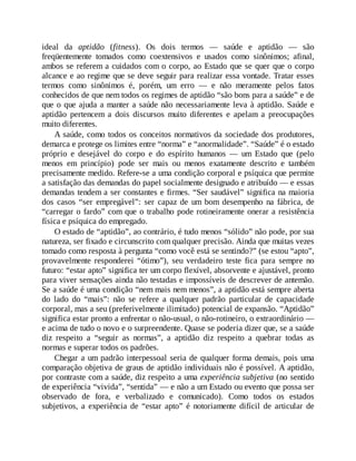 ideal da aptidão (fitness). Os dois termos — saúde e aptidão — são
freqüentemente tomados como coextensivos e usados como sinônimos; afinal,
ambos se referem a cuidados com o corpo, ao Estado que se quer que o corpo
alcance e ao regime que se deve seguir para realizar essa vontade. Tratar esses
termos como sinônimos é, porém, um erro — e não meramente pelos fatos
conhecidos de que nem todos os regimes de aptidão “são bons para a saúde” e de
que o que ajuda a manter a saúde não necessariamente leva à aptidão. Saúde e
aptidão pertencem a dois discursos muito diferentes e apelam a preocupações
muito diferentes.
A saúde, como todos os conceitos normativos da sociedade dos produtores,
demarca e protege os limites entre “norma” e “anormalidade”. “Saúde” é o estado
próprio e desejável do corpo e do espírito humanos — um Estado que (pelo
menos em princípio) pode ser mais ou menos exatamente descrito e também
precisamente medido. Refere-se a uma condição corporal e psíquica que permite
a satisfação das demandas do papel socialmente designado e atribuído — e essas
demandas tendem a ser constantes e firmes. “Ser saudável” significa na maioria
dos casos “ser empregável”: ser capaz de um bom desempenho na fábrica, de
“carregar o fardo” com que o trabalho pode rotineiramente onerar a resistência
física e psíquica do empregado.
O estado de “aptidão”, ao contrário, é tudo menos “sólido” não pode, por sua
natureza, ser fixado e circunscrito com qualquer precisão. Ainda que muitas vezes
tomado como resposta à pergunta “como você está se sentindo?” (se estou “apto”,
provavelmente responderei “ótimo”), seu verdadeiro teste fica para sempre no
futuro: “estar apto” significa ter um corpo flexível, absorvente e ajustável, pronto
para viver sensações ainda não testadas e impossíveis de descrever de antemão.
Se a saúde é uma condição “nem mais nem menos”, a aptidão está sempre aberta
do lado do “mais”: não se refere a qualquer padrão particular de capacidade
corporal, mas a seu (preferivelmente ilimitado) potencial de expansão. “Aptidão”
significa estar pronto a enfrentar o não-usual, o não-rotineiro, o extraordinário —
e acima de tudo o novo e o surpreendente. Quase se poderia dizer que, se a saúde
diz respeito a “seguir as normas”, a aptidão diz respeito a quebrar todas as
normas e superar todos os padrões.
Chegar a um padrão interpessoal seria de qualquer forma demais, pois uma
comparação objetiva de graus de aptidão individuais não é possível. A aptidão,
por contraste com a saúde, diz respeito a uma experiência subjetiva (no sentido
de experiência “vivida”, “sentida” — e não a um Estado ou evento que possa ser
observado de fora, e verbalizado e comunicado). Como todos os estados
subjetivos, a experiência de “estar apto” é notoriamente difícil de articular de
 