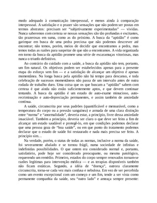 modo adequado à comunicação interpessoal, e menos ainda à comparação
interpessoal. A satisfação e o prazer são sensações que não podem ser postas em
termos abstratos: precisam ser “subjetivamente experimentadas” — vividas.
Nunca saberemos com certeza se nossas sensações são tão profundas e excitantes,
tão prazerosas em suma, como as do próximo. A busca da “aptidão” é como
garimpar em busca de uma pedra preciosa que não podemos descrever até
encontrar; não temos, porém, meios de decidir que encontramos a pedra, mas
temos todas as razões para suspeitar de que não a encontramos. A vida organizada
em torno da busca da aptidão promete uma série de escaramuças vitoriosas, mas
nunca o triunfo definitivo.
Ao contrário do cuidado com a saúde, a busca da aptidão não tem, portanto,
um fim natural. Os objetivos podem ser estabelecidos apenas para a presente
etapa do esforço sem fim — e a satisfação de alcançar um objetivo é apenas
momentânea. Na longa busca pela aptidão não há tempo para descanso, e toda
celebração de sucessos momentâneos não passa de um intervalo antes de outra
rodada de trabalho duro. Uma coisa que os que buscam a “aptidão” sabem com
certeza é que ainda não estão suficientemente aptos, e que devem continuar
tentando. A busca da aptidão é um estado de auto-exame minucioso, auto-
recriminação e auto-depreciação permanentes, e assim também de ansiedade
contínua.
A saúde, circunscrita por seus padrões (quantificável e mensurável, como a
temperatura do corpo ou a pressão sanguínea) e armada de uma clara distinção
entre “norma” e “anormalidade”, deveria estar, a princípio, livre dessa ansiedade
insaciável. Também a princípio, deveria ser claro o que deve ser feito a fim de
alcançar um estado saudável e protegê-lo, em que condições podemos declarar
que uma pessoa goza de “boa saúde”, ou em que ponto do tratamento podemos
declarar que o estado de saúde foi restaurado e nada mais precisa ser feito. A
princípio sim…
Na verdade, porém, o status de todas as normas, inclusive a norma da saúde,
foi severamente abalado e se tornou frágil, numa sociedade de infinitas e
indefinidas possibilidades. O que ontem era considerado normal e, portanto,
satisfatório, pode hoje ser considerado preocupante, ou mesmo patológico,
requerendo um remédio. Primeiro, estados do corpo sempre renovados tornam-se
razões legítimas para intervenção médica — e as terapias disponíveis também
não ficam estáticas. Segundo, a idéia de “doença”, outrora claramente
circunscrita, torna-se cada vez mais confusa e nebulosa. Em vez de ser percebida
como um evento excepcional com um começo e um fim, tende a ser vista como
permanente companhia da saúde, seu “outro lado” e ameaça sempre presente:
 