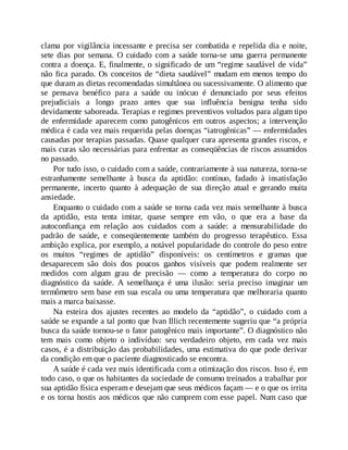 clama por vigilância incessante e precisa ser combatida e repelida dia e noite,
sete dias por semana. O cuidado com a saúde torna-se uma guerra permanente
contra a doença. E, finalmente, o significado de um “regime saudável de vida”
não fica parado. Os conceitos de “dieta saudável” mudam em menos tempo do
que duram as dietas recomendadas simultânea ou sucessivamente. O alimento que
se pensava benéfico para a saúde ou inócuo é denunciado por seus efeitos
prejudiciais a longo prazo antes que sua influência benigna tenha sido
devidamente saboreada. Terapias e regimes preventivos voltados para algum tipo
de enfermidade aparecem como patogênicos em outros aspectos; a intervenção
médica é cada vez mais requerida pelas doenças “iatrogênicas” — enfermidades
causadas por terapias passadas. Quase qualquer cura apresenta grandes riscos, e
mais curas são necessárias para enfrentar as conseqüências de riscos assumidos
no passado.
Por tudo isso, o cuidado com a saúde, contrariamente à sua natureza, torna-se
estranhamente semelhante à busca da aptidão: contínuo, fadado à insatisfação
permanente, incerto quanto à adequação de sua direção atual e gerando muita
ansiedade.
Enquanto o cuidado com a saúde se torna cada vez mais semelhante à busca
da aptidão, esta tenta imitar, quase sempre em vão, o que era a base da
autoconfiança em relação aos cuidados com a saúde: a mensurabilidade do
padrão de saúde, e conseqüentemente também do progresso terapêutico. Essa
ambição explica, por exemplo, a notável popularidade do controle do peso entre
os muitos “regimes de aptidão” disponíveis: os centímetros e gramas que
desaparecem são dois dos poucos ganhos visíveis que podem realmente ser
medidos com algum grau de precisão — como a temperatura do corpo no
diagnóstico da saúde. A semelhança é uma ilusão: seria preciso imaginar um
termômetro sem base em sua escala ou uma temperatura que melhoraria quanto
mais a marca baixasse.
Na esteira dos ajustes recentes ao modelo da “aptidão”, o cuidado com a
saúde se expande a tal ponto que Ivan Illich recentemente sugeriu que “a própria
busca da saúde tornou-se o fator patogênico mais importante”. O diagnóstico não
tem mais como objeto o indivíduo: seu verdadeiro objeto, em cada vez mais
casos, é a distribuição das probabilidades, uma estimativa do que pode derivar
da condição em que o paciente diagnosticado se encontra.
A saúde é cada vez mais identificada com a otimização dos riscos. Isso é, em
todo caso, o que os habitantes da sociedade de consumo treinados a trabalhar por
sua aptidão física esperam e desejam que seus médicos façam — e o que os irrita
e os torna hostis aos médicos que não cumprem com esse papel. Num caso que
 