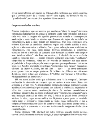 gerou jurisprudência, um médico de Tübingen foi condenado por dizer à grávida
que a probabilidade de a criança nascer com alguma má-formação não era
“grande demais”, em vez de citar a probabilidade exata.16
Comprar como ritual de exorcismo
Pode-se conjecturar que os temores que assolam o “dono do corpo” obcecado
com níveis inalcançáveis de aptidão e com uma saúde cada vez menos definida e
cada vez mais à imagem da aptidão provocariam cautela e circunspecção,
moderação e austeridade — atitudes que destoam da lógica da sociedade de
consumidores, para a qual podem ser desastrosas. Mas essa conclusão seria
errônea. Exercitar os demônios interiores requer uma atitude positiva e muita
ação — e não a retirada e o silêncio. Como quase toda ação numa sociedade de
consumidores, esta custa caro; requer diversos mecanismos e ferramentas
especiais que só o mercado de consumo pode fornecer. A atitude “meu corpo é
uma fortaleza sitiada” não leva ao ascetismo, à abstinência ou à renúncia;
significa consumir mais — porém consumir alimentos especiais, “saudáveis”,
comprados no comércio. Antes de ser retirada do mercado por seus efeitos
prejudiciais, a droga mais popular entre as pessoas preocupadas com controle de
peso era o Xenilin, anunciada pelo slogan “coma mais e pese menos”. Segundo os
cálculos de Barry Glassner, em um ano — 1987 — os norte-americanos
preocupados com o corpo gastaram 74 bilhões de dólares em alimentos
dietéticos, cinco bilhões em academias, 2,7 bilhões em vitaminas e 738 milhões
em equipamentos de exercícios.17
Há, em suma, razões mais que suficientes para “ir às compras”. Qualquer
explicação da obsessão de comprar que se reduza a uma causa única está
arriscada a ser um erro. As interpretações comuns do comprar compulsivo como
manifestação da revolução pós-moderna dos valores, a tendência a representar o
vício das compras como manifestação aberta de instintos materialistas e
hedonistas adormecidos, ou como produto de uma “conspiração comercial” que é
uma incitação artificial (e cheia de arte) à busca do prazer como propósito
máximo da vida, capturam na melhor das hipóteses apenas parte da verdade.
Outra parte, e necessário complemento de todas essas explicações, é que a
compulsão-transformadaem-vício de comprar é uma luta morro acima contra a
incerteza aguda e enervante e contra um sentimento de insegurança incômodo e
estupidificante.
Como observou T.H. Marshall em outro contexto, quando muitas pessoas
correm simultaneamente na mesma direção, é preciso perguntar duas coisas: atrás
 