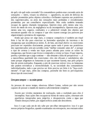 de quê e do quê estão correndo? Os consumidores podem estar correndo atrás de
sensações — táteis, visuais ou olfativas — agradáveis, ou atrás de delícias do
paladar prometidas pelos objetos coloridos e brilhantes expostos nas prateleiras
dos supermercados, ou atrás das sensações mais profundas e reconfortantes
prometidas por um conselheiro especializado. Mas estão também tentando
escapar da agonia chamada insegurança. Querem estar, pelo menos uma vez,
livres do medo do erro, da negligência ou da incompetência. Querem estar, pelo
menos uma vez, seguros, confiantes; e a admirável virtude dos objetos que
encontram quando vão às compras é que eles trazem consigo (ou parecem por
algum tempo) a promessa de segurança.
Ainda que possa ser algo mais, o comprar compulsivo é também um ritual
feito à luz do dia para exorcizar as horrendas aparições da incerteza e da
insegurança que assombram as noites. É, de fato, um ritual diário: os exorcismos
precisam ser repetidos diariamente, porque quase nada é posto nas prateleiras
dos supermercados sem um carimbo como “melhor consumir antes de”, e porque
o tipo de certeza à venda nas lojas pouco adianta para cortar as raízes da
insegurança, que foram o que levou o comprador a visitar as lojas. O que importa,
porém, e permite que o jogo continue — não obstante a falta de perspectivas —, é
a maravilhosa qualidade dos exorcismos: eles são eficazes e satisfatórios não
tanto porque afugentam os fantasmas (o que raramente fazem), mas pelo próprio
fato de serem realizados. Enquanto a arte de exorcizar estiver viva, os fantasmas
não podem reivindicar a invencibilidade. E, na sociedade dos consumidores
individualizados, tudo o que precisa ser feito precisa ser feito à la “faça-você-
mesmo”. O que mais, além das compras, preenche tão bem os pré-requisitos
desse tipo de exorcismo?
Livre para comprar — ou assim parece
As pessoas de nosso tempo, observou Albert Camus, sofrem por não serem
capazes de possuir o mundo de maneira suficientemente completa:
Exceto por vívidos momentos de realização, toda a realidade para eles é
incompleta. Suas ações lhes escapam na forma de outras ações, retornam sob
aparências inesperadas para julgá-los e desaparecem, como a água que
Tântalo desejava beber, por algum orifício ainda não descoberto.
Isso é o que cada um de nós sabe por um olhar introspectivo: isso é o que
nossas próprias biografias, quando examinadas em retrospecto, nos ensinam sobre
 