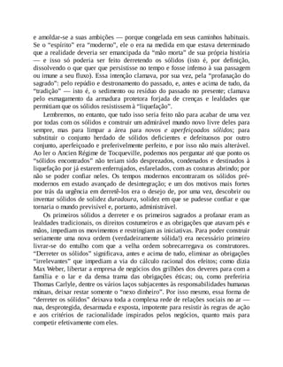 e amoldar-se a suas ambições — porque congelada em seus caminhos habituais.
Se o “espírito” era “moderno”, ele o era na medida em que estava determinado
que a realidade deveria ser emancipada da “mão morta” de sua própria história
— e isso só poderia ser feito derretendo os sólidos (isto é, por definição,
dissolvendo o que quer que persistisse no tempo e fosse infenso à sua passagem
ou imune a seu fluxo). Essa intenção clamava, por sua vez, pela “profanação do
sagrado”: pelo repúdio e destronamento do passado, e, antes e acima de tudo, da
“tradição” — isto é, o sedimento ou resíduo do passado no presente; clamava
pelo esmagamento da armadura protetora forjada de crenças e lealdades que
permitiam que os sólidos resistissem à “liquefação”.
Lembremos, no entanto, que tudo isso seria feito não para acabar de uma vez
por todas com os sólidos e construir um admirável mundo novo livre deles para
sempre, mas para limpar a área para novos e aperfeiçoados sólidos; para
substituir o conjunto herdado de sólidos deficientes e defeituosos por outro
conjunto, aperfeiçoado e preferivelmente perfeito, e por isso não mais alterável.
Ao ler o Ancien Régime de Tocqueville, podemos nos perguntar até que ponto os
“sólidos encontrados” não teriam sido desprezados, condenados e destinados à
liquefação por já estarem enferrujados, esfarelados, com as costuras abrindo; por
não se poder confiar neles. Os tempos modernos encontraram os sólidos pré-
modernos em estado avançado de desintegração; e um dos motivos mais fortes
por trás da urgência em derretê-los era o desejo de, por uma vez, descobrir ou
inventar sólidos de solidez duradoura, solidez em que se pudesse confiar e que
tornaria o mundo previsível e, portanto, administrável.
Os primeiros sólidos a derreter e os primeiros sagrados a profanar eram as
lealdades tradicionais, os direitos costumeiros e as obrigações que atavam pés e
mãos, impediam os movimentos e restringiam as iniciativas. Para poder construir
seriamente uma nova ordem (verdadeiramente sólida!) era necessário primeiro
livrar-se do entulho com que a velha ordem sobrecarregava os construtores.
“Derreter os sólidos” significava, antes e acima de tudo, eliminar as obrigações
“irrelevantes” que impediam a via do cálculo racional dos efeitos; como dizia
Max Weber, libertar a empresa de negócios dos grilhões dos deveres para com a
família e o lar e da densa trama das obrigações éticas; ou, como preferiria
Thomas Carlyle, dentre os vários laços subjacentes às responsabilidades humanas
mútuas, deixar restar somente o “nexo dinheiro”. Por isso mesmo, essa forma de
“derreter os sólidos” deixava toda a complexa rede de relações sociais no ar —
nua, desprotegida, desarmada e exposta, impotente para resistir às regras de ação
e aos critérios de racionalidade inspirados pelos negócios, quanto mais para
competir efetivamente com eles.
 
