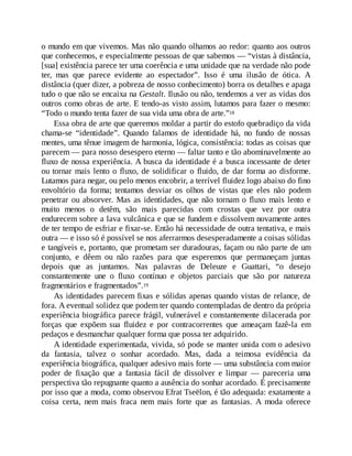 o mundo em que vivemos. Mas não quando olhamos ao redor: quanto aos outros
que conhecemos, e especialmente pessoas de que sabemos — “vistas à distância,
[sua] existência parece ter uma coerência e uma unidade que na verdade não pode
ter, mas que parece evidente ao espectador”. Isso é uma ilusão de ótica. A
distância (quer dizer, a pobreza de nosso conhecimento) borra os detalhes e apaga
tudo o que não se encaixa na Gestalt. Ilusão ou não, tendemos a ver as vidas dos
outros como obras de arte. E tendo-as visto assim, lutamos para fazer o mesmo:
“Todo o mundo tenta fazer de sua vida uma obra de arte.”18
Essa obra de arte que queremos moldar a partir do estofo quebradiço da vida
chama-se “identidade”. Quando falamos de identidade há, no fundo de nossas
mentes, uma tênue imagem de harmonia, lógica, consistência: todas as coisas que
parecem — para nosso desespero eterno — faltar tanto e tão abominavelmente ao
fluxo de nossa experiência. A busca da identidade é a busca incessante de deter
ou tornar mais lento o fluxo, de solidificar o fluido, de dar forma ao disforme.
Lutamos para negar, ou pelo menos encobrir, a terrível fluidez logo abaixo do fino
envoltório da forma; tentamos desviar os olhos de vistas que eles não podem
penetrar ou absorver. Mas as identidades, que não tornam o fluxo mais lento e
muito menos o detêm, são mais parecidas com crostas que vez por outra
endurecem sobre a lava vulcânica e que se fundem e dissolvem novamente antes
de ter tempo de esfriar e fixar-se. Então há necessidade de outra tentativa, e mais
outra — e isso só é possível se nos aferrarmos desesperadamente a coisas sólidas
e tangíveis e, portanto, que prometam ser duradouras, façam ou não parte de um
conjunto, e dêem ou não razões para que esperemos que permaneçam juntas
depois que as juntamos. Nas palavras de Deleuze e Guattari, “o desejo
constantemente une o fluxo contínuo e objetos parciais que são por natureza
fragmentários e fragmentados”.19
As identidades parecem fixas e sólidas apenas quando vistas de relance, de
fora. A eventual solidez que podem ter quando contempladas de dentro da própria
experiência biográfica parece frágil, vulnerável e constantemente dilacerada por
forças que expõem sua fluidez e por contracorrentes que ameaçam fazê-la em
pedaços e desmanchar qualquer forma que possa ter adquirido.
A identidade experimentada, vivida, só pode se manter unida com o adesivo
da fantasia, talvez o sonhar acordado. Mas, dada a teimosa evidência da
experiência biográfica, qualquer adesivo mais forte — uma substância com maior
poder de fixação que a fantasia fácil de dissolver e limpar — pareceria uma
perspectiva tão repugnante quanto a ausência do sonhar acordado. É precisamente
por isso que a moda, como observou Efrat Tseëlon, é tão adequada: exatamente a
coisa certa, nem mais fraca nem mais forte que as fantasias. A moda oferece
 