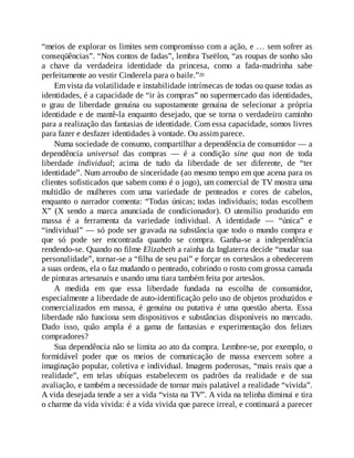 “meios de explorar os limites sem compromisso com a ação, e … sem sofrer as
conseqüências”. “Nos contos de fadas”, lembra Tseëlon, “as roupas de sonho são
a chave da verdadeira identidade da princesa, como a fada-madrinha sabe
perfeitamente ao vestir Cinderela para o baile.”20
Em vista da volatilidade e instabilidade intrínsecas de todas ou quase todas as
identidades, é a capacidade de “ir às compras” no supermercado das identidades,
o grau de liberdade genuína ou supostamente genuína de selecionar a própria
identidade e de mantê-la enquanto desejado, que se torna o verdadeiro caminho
para a realização das fantasias de identidade. Com essa capacidade, somos livres
para fazer e desfazer identidades à vontade. Ou assim parece.
Numa sociedade de consumo, compartilhar a dependência de consumidor — a
dependência universal das compras — é a condição sine qua non de toda
liberdade individual; acima de tudo da liberdade de ser diferente, de “ter
identidade”. Num arroubo de sinceridade (ao mesmo tempo em que acena para os
clientes sofisticados que sabem como é o jogo), um comercial de TV mostra uma
multidão de mulheres com uma variedade de penteados e cores de cabelos,
enquanto o narrador comenta: “Todas únicas; todas individuais; todas escolhem
X” (X sendo a marca anunciada de condicionador). O utensílio produzido em
massa é a ferramenta da variedade individual. A identidade — “única” e
“individual” — só pode ser gravada na substância que todo o mundo compra e
que só pode ser encontrada quando se compra. Ganha-se a independência
rendendo-se. Quando no filme Elizabeth a rainha da Inglaterra decide “mudar sua
personalidade”, tornar-se a “filha de seu pai” e forçar os cortesãos a obedecerem
a suas ordens, ela o faz mudando o penteado, cobrindo o rosto com grossa camada
de pinturas artesanais e usando uma tiara também feita por artesãos.
A medida em que essa liberdade fundada na escolha de consumidor,
especialmente a liberdade de auto-identificação pelo uso de objetos produzidos e
comercializados em massa, é genuína ou putativa é uma questão aberta. Essa
liberdade não funciona sem dispositivos e substâncias disponíveis no mercado.
Dado isso, quão ampla é a gama de fantasias e experimentação dos felizes
compradores?
Sua dependência não se limita ao ato da compra. Lembre-se, por exemplo, o
formidável poder que os meios de comunicação de massa exercem sobre a
imaginação popular, coletiva e individual. Imagens poderosas, “mais reais que a
realidade”, em telas ubíquas estabelecem os padrões da realidade e de sua
avaliação, e também a necessidade de tornar mais palatável a realidade “vivida”.
A vida desejada tende a ser a vida “vista na TV”. A vida na telinha diminui e tira
o charme da vida vivida: é a vida vivida que parece irreal, e continuará a parecer
 