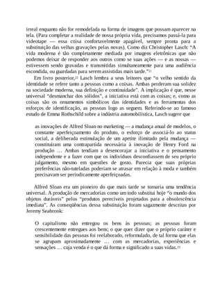 irreal enquanto não for remodelada na forma de imagens que possam aparecer na
tela. (Para completar a realidade de nossa própria vida, precisamos passá-la para
videotape — essa coisa confortavelmente apagável, sempre pronta para a
substituição das velhas gravações pelas novas). Como diz Christopher Lasch: “A
vida moderna é tão completamente mediada por imagens eletrônicas que não
podemos deixar de responder aos outros como se suas ações — e as nossas —
estivessem sendo gravadas e transmitidas simultaneamente para uma audiência
escondida, ou guardadas para serem assistidas mais tarde.”21
Em livro posterior,22 Lasch lembra a seus leitores que “o velho sentido da
identidade se refere tanto a pessoas como a coisas. Ambas perderam sua solidez
na sociedade moderna, sua definição e continuidade”. A implicação é que, nesse
universal “desmanchar dos sólidos”, a iniciativa está com as coisas; e, como as
coisas são os ornamentos simbólicos das identidades e as ferramentas dos
esforços de identificação, as pessoas logo as seguem. Referindo-se ao famoso
estudo de Emma Rothschild sobre a indústria automobilística, Lasch sugere que
as inovações de Alfred Sloan no marketing — a mudança anual de modelos, o
constante aperfeiçoamento do produto, o esforço de associá-lo ao status
social, a deliberada estimulação de um apetite ilimitado pela mudança —
constituíram uma contrapartida necessária à inovação de Henry Ford na
produção … Ambas tendiam a desencorajar a iniciativa e o pensamento
independente e a fazer com que os indivíduos desconfiassem de seu próprio
julgamento, mesmo em questões de gosto. Parecia que suas próprias
preferências não-tuteladas poderiam se atrasar em relação à moda e também
precisavam ser periodicamente aperfeiçoadas.
Alfred Sloan era um pioneiro do que mais tarde se tornaria uma tendência
universal. A produção de mercadorias como um todo substitui hoje “o mundo dos
objetos duráveis” pelos “produtos perecíveis projetados para a obsolescência
imediata”. As conseqüências dessa substituição foram sagazmente descritas por
Jeremy Seabrook:
O capitalismo não entregou os bens às pessoas; as pessoas foram
crescentemente entregues aos bens; o que quer dizer que o próprio caráter e
sensibilidade das pessoas foi reelaborado, reformulado, de tal forma que elas
se agrupam aproximadamente … com as mercadorias, experiências e
sensações … cuja venda é o que dá forma e significado a suas vidas.23
 