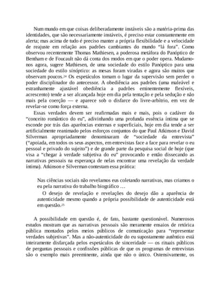 Num mundo em que coisas deliberadamente instáveis são a matéria-prima das
identidades, que são necessariamente instáveis, é preciso estar constantemente em
alerta; mas acima de tudo é preciso manter a própria flexibilidade e a velocidade
de reajuste em relação aos padrões cambiantes do mundo “lá fora”. Como
observou recentemente Thomas Mathiesen, a poderosa metáfora do Panóptico de
Bentham e de Foucault não dá conta dos modos em que o poder opera. Mudamo-
nos agora, sugere Mathiesen, de uma sociedade do estilo Panóptico para uma
sociedade do estilo sinóptico: as mesas foram viradas e agora são muitos que
observam poucos.24 Os espetáculos tomam o lugar da supervisão sem perder o
poder disciplinador do antecessor. A obediência aos padrões (uma maleável e
estranhamente ajustável obediência a padrões eminentemente flexíveis,
acrescento) tende a ser alcançada hoje em dia pela tentação e pela sedução e não
mais pela coerção — e aparece sob o disfarce do livre-arbítrio, em vez de
revelar-se como força externa.
Essas verdades devem ser reafirmadas mais e mais, pois o cadáver do
“conceito romântico do eu”, adivinhando uma profunda essência íntima que se
esconde por trás das aparências externas e superficiais, hoje em dia tende a ser
artificialmente reanimado pelos esforços conjuntos do que Paul Atkinson e David
Silverman apropriadamente denominaram de “sociedade da entrevista”
(“apoiada, em todos os seus aspectos, em entrevistas face a face para revelar o eu
pessoal e privado do sujeito”) e de grande parte da pesquisa social de hoje (que
visa a “chegar à verdade subjetiva do eu” provocando e então dissecando as
narrativas pessoais na esperança de nelas encontrar uma revelação da verdade
íntima). Atkinson e Silverman contestam essa prática:
Nas ciências sociais não revelamos eus coletando narrativas, mas criamos o
eu pela narrativa do trabalho biográfico …
O desejo de revelação e revelações do desejo dão a aparência de
autenticidade mesmo quando a própria possibilidade de autenticidade está
em questão.25
A possibilidade em questão é, de fato, bastante questionável. Numerosos
estudos mostram que as narrativas pessoais são meramente ensaios de retórica
pública montados pelos meios públicos de comunicação para “representar
verdades subjetivas”. Mas a não-autenticidade do eu supostamente autêntico está
inteiramente disfarçada pelos espetáculos de sinceridade — os rituais públicos
de perguntas pessoais e confissões públicas de que os programas de entrevistas
são o exemplo mais preeminente, ainda que não o único. Ostensivamente, os
 