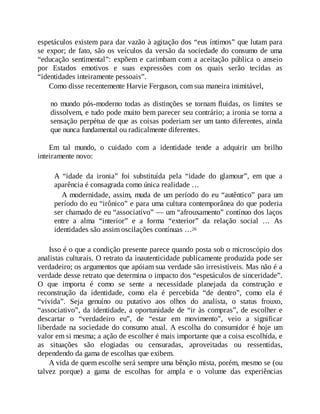 espetáculos existem para dar vazão à agitação dos “eus íntimos” que lutam para
se expor; de fato, são os veículos da versão da sociedade do consumo de uma
“educação sentimental”: expõem e carimbam com a aceitação pública o anseio
por Estados emotivos e suas expressões com os quais serão tecidas as
“identidades inteiramente pessoais”.
Como disse recentemente Harvie Ferguson, com sua maneira inimitável,
no mundo pós-moderno todas as distinções se tornam fluidas, os limites se
dissolvem, e tudo pode muito bem parecer seu contrário; a ironia se torna a
sensação perpétua de que as coisas poderiam ser um tanto diferentes, ainda
que nunca fundamental ou radicalmente diferentes.
Em tal mundo, o cuidado com a identidade tende a adquirir um brilho
inteiramente novo:
A “idade da ironia” foi substituída pela “idade do glamour”, em que a
aparência é consagrada como única realidade …
A modernidade, assim, muda de um período do eu “autêntico” para um
período do eu “irônico” e para uma cultura contemporânea do que poderia
ser chamado de eu “associativo” — um “afrouxamento” contínuo dos laços
entre a alma “interior” e a forma “exterior” da relação social … As
identidades são assim oscilações contínuas …26
Isso é o que a condição presente parece quando posta sob o microscópio dos
analistas culturais. O retrato da inautenticidade publicamente produzida pode ser
verdadeiro; os argumentos que apóiam sua verdade são irresistíveis. Mas não é a
verdade desse retrato que determina o impacto dos “espetáculos de sinceridade”.
O que importa é como se sente a necessidade planejada da construção e
reconstrução da identidade, como ela é percebida “de dentro”, como ela é
“vivida”. Seja genuíno ou putativo aos olhos do analista, o status frouxo,
“associativo”, da identidade, a oportunidade de “ir às compras”, de escolher e
descartar o “verdadeiro eu”, de “estar em movimento”, veio a significar
liberdade na sociedade do consumo atual. A escolha do consumidor é hoje um
valor em si mesma; a ação de escolher é mais importante que a coisa escolhida, e
as situações são elogiadas ou censuradas, aproveitadas ou ressentidas,
dependendo da gama de escolhas que exibem.
A vida de quem escolhe será sempre uma bênção mista, porém, mesmo se (ou
talvez porque) a gama de escolhas for ampla e o volume das experiências
 