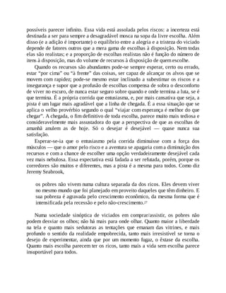 possíveis parecer infinito. Essa vida está assolada pelos riscos: a incerteza está
destinada a ser para sempre a desagradável mosca na sopa da livre escolha. Além
disso (e a adição é importante) o equilíbrio entre a alegria e a tristeza do viciado
depende de fatores outros que a mera gama de escolhas à disposição. Nem todas
elas são realistas; e a proporção de escolhas realistas não é função do número de
itens à disposição, mas do volume de recursos à disposição de quem escolhe.
Quando os recursos são abundantes pode-se sempre esperar, certo ou errado,
estar “por cima” ou “à frente” das coisas, ser capaz de alcançar os alvos que se
movem com rapidez; pode-se mesmo estar inclinado a subestimar os riscos e a
insegurança e supor que a profusão de escolhas compensa de sobra o desconforto
de viver no escuro, de nunca estar seguro sobre quando e onde termina a luta, se é
que termina. É a própria corrida que entusiasma, e, por mais cansativa que seja, a
pista é um lugar mais agradável que a linha de chegada. É a essa situação que se
aplica o velho provérbio segundo o qual “viajar com esperança é melhor do que
chegar”. A chegada, o fim definitivo de toda escolha, parece muito mais tediosa e
consideravelmente mais assustadora do que a perspectiva de que as escolhas de
amanhã anulem as de hoje. Só o desejar é desejável — quase nunca sua
satisfação.
Esperar-se-ia que o entusiasmo pela corrida diminuísse com a força dos
músculos — que o amor pelo risco e a aventura se apagaria com a diminuição dos
recursos e com a chance de escolher uma opção verdadeiramente desejável cada
vez mais nebulosa. Essa expectativa está fadada a ser refutada, porém, porque os
corredores são muitos e diferentes, mas a pista é a mesma para todos. Como diz
Jeremy Seabrook,
os pobres não vivem numa cultura separada da dos ricos. Eles devem viver
no mesmo mundo que foi planejado em proveito daqueles que têm dinheiro. E
sua pobreza é agravada pelo crescimento econômico, da mesma forma que é
intensificada pela recessão e pelo não-crescimento.27
Numa sociedade sinóptica de viciados em comprar/assistir, os pobres não
podem desviar os olhos; não há mais para onde olhar. Quanto maior a liberdade
na tela e quanto mais sedutoras as tentações que emanam das vitrines, e mais
profundo o sentido da realidade empobrecida, tanto mais irresistível se torna o
desejo de experimentar, ainda que por um momento fugaz, o êxtase da escolha.
Quanto mais escolha parecem ter os ricos, tanto mais a vida sem escolha parece
insuportável para todos.
 