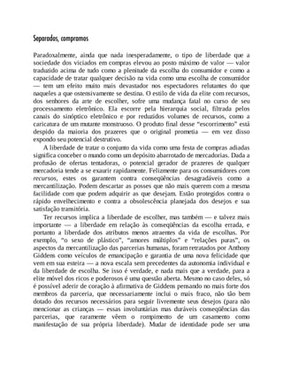 Separados, compramos
Paradoxalmente, ainda que nada inesperadamente, o tipo de liberdade que a
sociedade dos viciados em compras elevou ao posto máximo de valor — valor
traduzido acima de tudo como a plenitude da escolha do consumidor e como a
capacidade de tratar qualquer decisão na vida como uma escolha de consumidor
— tem um efeito muito mais devastador nos espectadores relutantes do que
naqueles a que ostensivamente se destina. O estilo de vida da elite com recursos,
dos senhores da arte de escolher, sofre uma mudança fatal no curso de seu
processamento eletrônico. Ela escorre pela hierarquia social, filtrada pelos
canais do sinóptico eletrônico e por reduzidos volumes de recursos, como a
caricatura de um mutante monstruoso. O produto final desse “escorrimento” está
despido da maioria dos prazeres que o original prometia — em vez disso
expondo seu potencial destrutivo.
A liberdade de tratar o conjunto da vida como uma festa de compras adiadas
significa conceber o mundo como um depósito abarrotado de mercadorias. Dada a
profusão de ofertas tentadoras, o potencial gerador de prazeres de qualquer
mercadoria tende a se exaurir rapidamente. Felizmente para os consumidores com
recursos, estes os garantem contra conseqüências desagradáveis como a
mercantilização. Podem descartar as posses que não mais querem com a mesma
facilidade com que podem adquirir as que desejam. Estão protegidos contra o
rápido envelhecimento e contra a obsolescência planejada dos desejos e sua
satisfação transitória.
Ter recursos implica a liberdade de escolher, mas também — e talvez mais
importante — a liberdade em relação às conseqüências da escolha errada, e
portanto a liberdade dos atributos menos atraentes da vida de escolhas. Por
exemplo, “o sexo de plástico”, “amores múltiplos” e “relações puras”, os
aspectos da mercantilização das parcerias humanas, foram retratados por Anthony
Giddens como veículos de emancipação e garantia de uma nova felicidade que
vem em sua esteira — a nova escala sem precedentes da autonomia individual e
da liberdade de escolha. Se isso é verdade, e nada mais que a verdade, para a
elite móvel dos ricos e poderosos é uma questão aberta. Mesmo no caso deles, só
é possível aderir de coração à afirmativa de Giddens pensando no mais forte dos
membros da parceria, que necessariamente inclui o mais fraco, não tão bem
dotado dos recursos necessários para seguir livremente seus desejos (para não
mencionar as crianças — essas involuntárias mas duráveis conseqüências das
parcerias, que raramente vêem o rompimento de um casamento como
manifestação de sua própria liberdade). Mudar de identidade pode ser uma
 