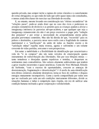 questão privada, mas sempre inclui a ruptura de certos vínculos e o cancelamento
de certas obrigações; os que estão do lado que sofre quase nunca são consultados,
e menos ainda têm chance de exercitar sua liberdade de escolha.
E, no entanto, mesmo levando em consideração tais “efeitos secundários” de
“relações puras”, pode-se ainda dizer que no caso dos ricos e poderosos os
arranjos costumeiros de divórcio e as pensões para as crianças ajudam a aliviar a
insegurança intrínseca às parcerias até-que-acabem, e que qualquer que seja a
insegurança remanescente ela não é um preço excessivo a pagar pela “redução
dos prejuízos” e por evitar a necessidade do arrependimento eterno pelos
pecados porventura cometidos. Mas não há dúvida de que, “escorrida” para os
pobres e destituídos, a parceria nesse novo estilo com a fragilidade do contrato
matrimonial e a “purificação” da união de todas as funções exceto a da
“satisfação mútua” espalha muita tristeza, agonia e sofrimento e um volume
crescente de vidas partidas, sem amor e sem perspectivas.
Em suma: a mobilidade e a flexibilidade da identificação que caracterizam a
vida do “ir às compras” não são tanto veículos de emancipação quanto
instrumentos de redistribuição das liberdades. São por isso bênçãos mistas —
tanto tentadoras e desejadas quanto repulsivas e temidas, e despertam os
sentimentos mais contraditórios. São valores altamente ambivalentes que tendem
a gerar reações incoerentes e quase neuróticas. Como diz Yves Michaud, filósofo
da Sorbonne, “com o excesso de oportunidades, crescem as ameaças de
desestruturação, fragmentação e desarticulação”.28 A tarefa da auto-identificação
tem efeitos colaterais altamente destrutivos; torna-se foco de conflitos e dispara
energias mutuamente incompatíveis. Como a tarefa compartilhada por todos tem
que ser realizada por cada um sob condições inteiramente diferentes, divide as
situações humanas e induz à competição mais ríspida, em vez de unificar uma
condição humana inclinada a gerar cooperação e solidariedade.
 